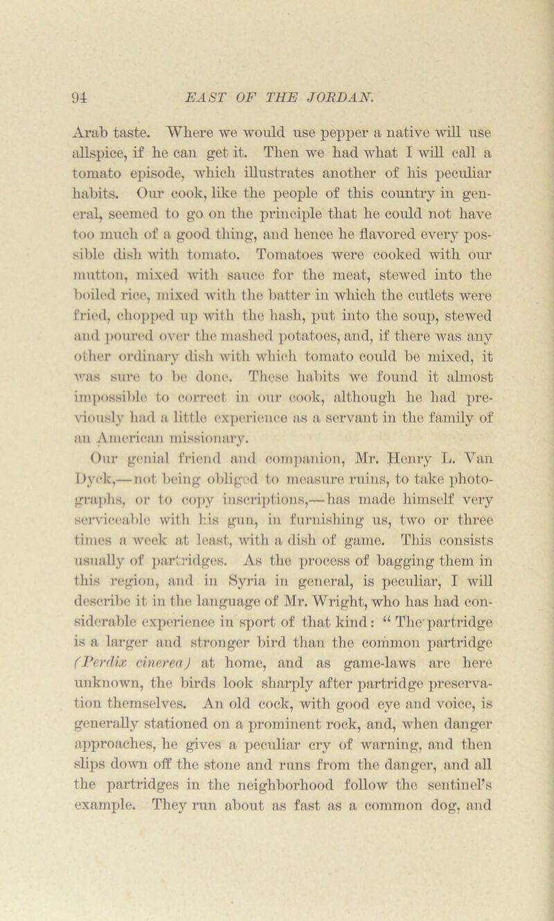 Arab taste. Where we would use pepper a native will use allspice, if he can get it. Then we had what I wall call a tomato episode, which illustrates another of his peculiar habits. Our cook, like the people of this country in gen- eral, seemed to go on the principle that he could not have too much of a good thing, and hence he flavored every pos- sible dish with tomato. Tomatoes were cooked with our mutton, mixed with sauce for the meat, stewed into the boiled rice, mixed with the batter in which the cutlets were fried, chopped up with the hash, put into the soup, stewed and poured over the mashed potatoes, and, if there Avas any other ordinary dish with which tomato could be mixed, it Avas sure to be done. These habits Ave found it almost impossible to correct in our cook, although he had pre- viously had a little experience as a servant in the family of an American missionary. Our genial friend and companion, Mr. Henry L. Van Dyck,—not being obliged to measure ruins, to take photo- graphs, or to copy inscriptions,—has made himself Arery serviceable with his gun, in furnishing us, two or three times a Aveek at least, with a dish of game. This consists usually of partridges. As the process of bagging them in this region, and in Syria in general, is peculiar, I Avill describe it in the language of Mr. Wright, who has had con- siderable experience in sport of that kind: “ The partridge is a larger and stronger bird than the common partridge (Perdix cinerea) at home, and as game-laws arc here unknown, the birds look sharply after partridge preserva- tion themselves. An old cock, with good eye and Aroice, is generally stationed on a prominent rock, and, when danger approaches, he gives a peculiar cry of warning, and then slips doAvn off the stone and runs from the danger, and all the partridges in the neighborhood folhnv the sentinel’s example. They run about as fast as a common dog, and