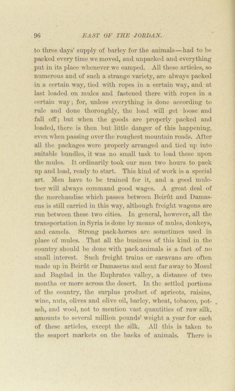 to three days’ supply of barley for the animals—had to be packed every time we moved, and unpacked aud everything put in its place whenever we camped. All these articles, so numerous and of such a strange variety, are always packed in a certain way, tied with ropes in a certain way, and at last loaded on mules and fastened there with ropes in a certain way; for, unless everything is done according to rule and done thoroughly, the load will get loose and fall oft’; but when the goods are properly packed and loaded, there is then but little danger of this happening, even when passing over the roughest mountain roads. After all the packages were properly arranged and tied up into suitable bundles, it was no small task to load these upon the mules. It ordinarily took our men two hours to pack up and load, ready to start. This kind of work is a special art. Men have to be trained for it, and a good mule- teer will always command good wages. A great deal of the merchandise which passes between Boirftt and Damas- cus is still carried in this way, although freight wagons are run between these two cities. In general, however, all the transportation in Syria is done by means of mules, donkeys, and camels. Strong pack-horses are sometimes used in place of mules. That all the business of this kind in the country should be done with pack-animals is a fact of no small interest. Such freight trains or caravans are often made up in Beirftt or Damascus and sent far away to Mosul and Bagdad in the Euphrates valley, a distance of two months or more across the desert. In the settled portions of the country, the suiplus product of apricots, raisins, wine, nuts, olives and olive oil, barley, wheat, tobacco, pot- ash, and wool, not to mention vast quantities of raw silk, amounts to several million pounds’ weight a year for each of these articles, except the silk. All this is taken to the seaport markets on the backs of animals. There is