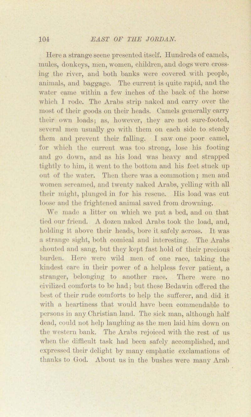 Here a strange scene presented itself. Hundreds of camels, mules, donkeys, men, women, children, and dogs were cross- ing the river, and both banks were covered with people, animals, and baggage. The current is quite rapid, and the water came within a few inches of the back of the horse which 1 rode. The Arabs strip naked and carry over the most of their goods on their heads. Camels generally carry their own loads; as, however, they are not sure-footed, several men usually go wit h them on each side to steady them and prevent their falling. I saw one poor camel, for which the current was too strong, lose his footing and go down, and as his load was heavy and strapped tightly to him, it went to the bottom and his feet stuck up out of the water. Then there was a commotion; men and women screamed, and twenty naked Arabs, yelling with all their might, plunged in for his rescue. His load was cut loose and the frightened animal saved from drowning. We made a litter on which wo put a bed, and on that tied our friend. A dozen naked Arabs took the load, and, holding it above their heads, bore it safely across. It was a strange sight, both comical and interesting. The Arabs shouted and sang, but they kept fast hold of their precious burden. Here were wild men of one race, taking the kindest care in their power of a helpless fever patient, a stranger, belonging to another race. There were no civilized comforts to be had; but these Bedawin offered the best of their rude comforts to help the sufferer, and did it with a heartiness that would have been commendable to persons in any Christian land. The sick man, although half dead, could not help laughing as the men laid him down on the western bank. The Arabs rejoiced with the rest of us when the difficult task had been safely accomplished, and expressed their delight by many emphatic exclamations of thanks to Glod. About us in the bushes were many Arab