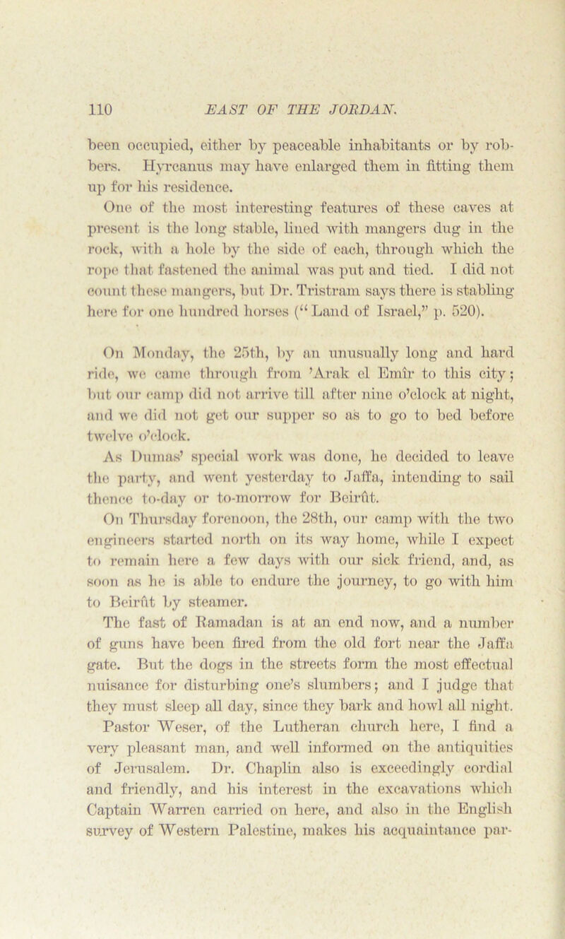 been occupied, either by peaceable inhabitants or by rob- bers. Hyrcanus may have enlarged them in fitting them up for his residence. One of the most interesting features of these caves at present is the long stable, lined with mangers dug in the rock, with a hole by the side of each, through which the rope that fastened the animal was put and tied. I did not count these mangers, but Dr. Tristram says there is stabling here for one hundred horses (“Land of Israel,” p. 520). On Monday, the 25th, by an unusually long and hard ride, we came through from ’Arak el Emir to this city; but our camp did not arrive till after nine o’clock at night, and we did not get our supper so as to go to bed before twelve o’clock. As Dumas’ special work was done, he decided to leave the party, and went yesterday to Jaffa, intending to sail thence to-day or to-morrow for Beirfit. On Thursday forenoon, the 28th, our camp with the two engineers started north on its way home, while I expect to remain here a few days with our sick friend, and, as soon as he is able to endure the journey, to go with him to Beirut by steamer. The fast of Ramadan is at an end now, and a number of guns have been fired from the old fort near the Jaffa gate. But the dogs in the streets form the most effectual nuisance for disturbing one’s slumbers; and I judge that they must sleep all day, since they bark and howl all night. Pastor Weser, of the Lutheran church here, I find a very pleasant man, and well informed on the antiquities of Jerusalem. Dr. Chaplin also is exceedingly cordial and friendly, and his interest in the excavations which Captain Warren carried on here, and also in the English survey of Western Palestine, makes his acquaintance par-