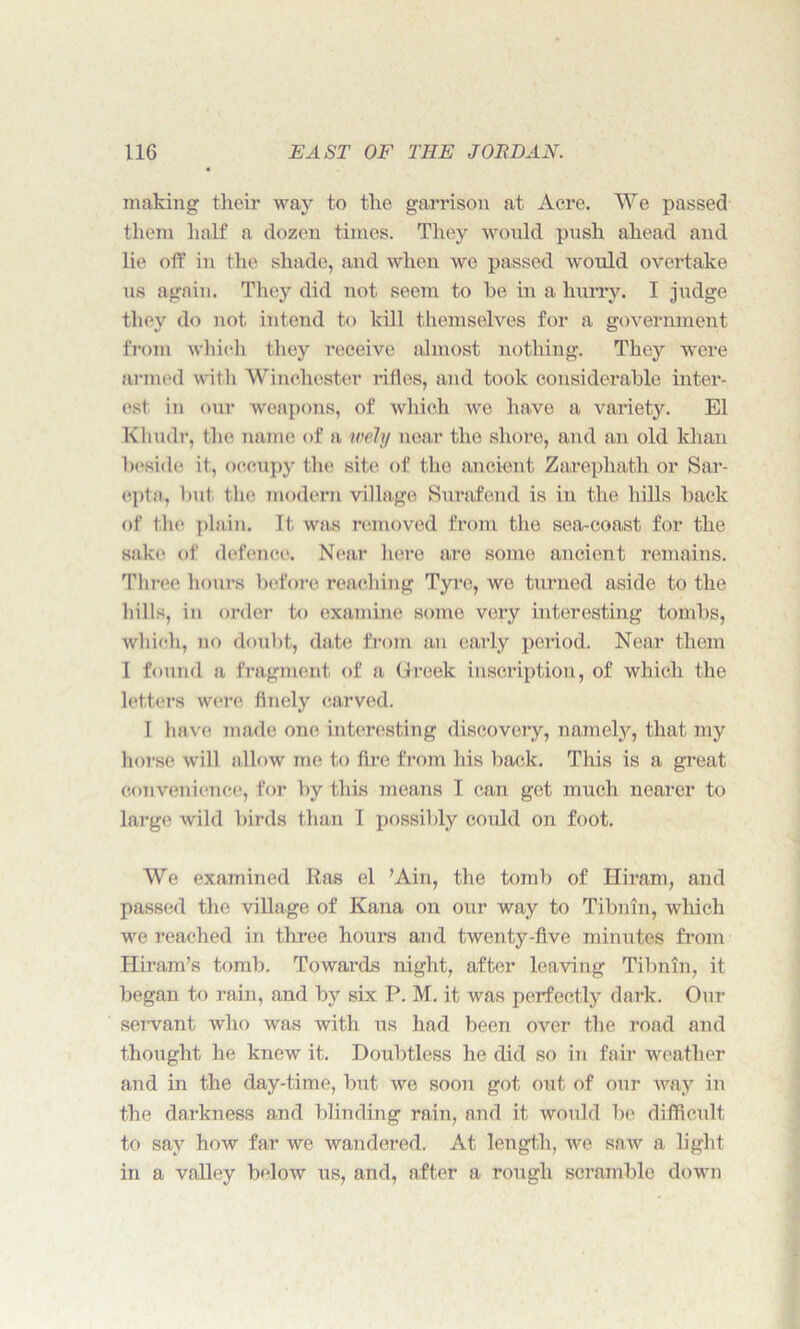 making their way to the garrison at Acre. We passed them half a dozen times. They would push ahead and lie off in the shade, and when we passed would overtake us again. They did not seem to be in a hurry. I judge they do not intend to kill themselves for a government from which they receive almost nothing. They were armed with Winchester rifles, and took considerable inter- est in our weapons, of which we have a variety. El Kliudr, the name of a wely near the shore, and an old khan beside it, occupy the site of the ancient Zarephath or Sar- epta, but the modern village Surafend is in the hills back of the plain. It was removed from the sea-coast for the sake of defence. Near here are some ancient remains. Three hours before reaching Tyre, we turned aside to the hills, in order to examine some very interesting tombs, which, no doubt, date from an early period. Near them I found a fragment of a Greek inscription, of which the letters were finely carved. I have made one interesting discovery, namely, that my horse will allow me to fire from his back. This is a great convenience, for by this means I can get much nearer to large wild birds than I possibly could on foot. We examined Ras el ’Ain, the tomb of Hiram, and passed the village of Kana on our way to Tibnin, which we reached in three hours and twenty-five minutes from Hiram’s tomb. Towards night, after leaving Tibnin, it began to rain, and by six P. M. it was perfectly dark. Our servant who was with us had been over the road and thought he knew it. Doubtless he did so in fair weather and in the day-time, but we soon got out of our way in the darkness and blinding rain, and it would be difficult to say how far we wandered. At length, we saw a light in a valley below us, and, after a rough scramble down