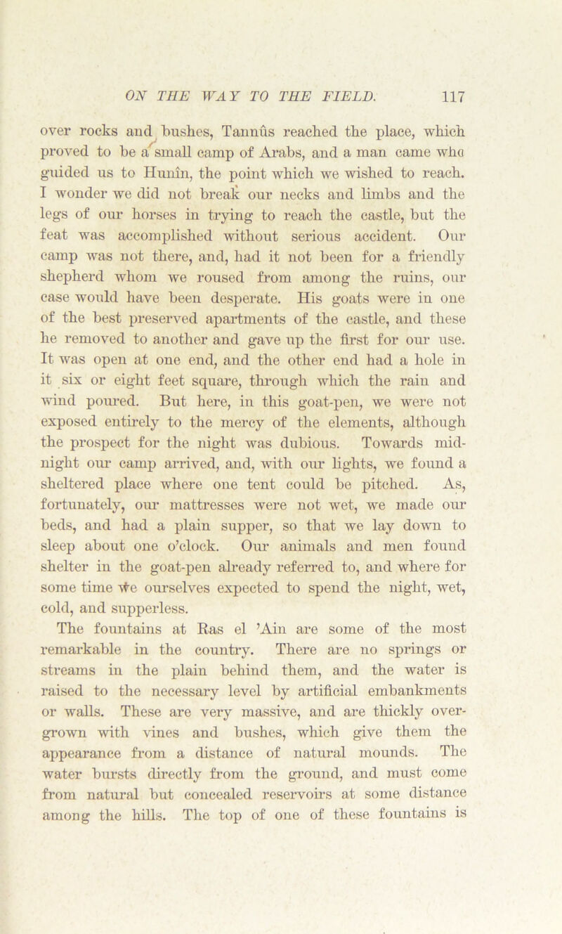 over rocks and bushes, Tannus reached the place, which proved to be a small camp of Arabs, and a man came who guided us to Hunin, the point which we wished to reach. I wonder we did not break our necks and limbs and the legs of our horses in trying to reach the castle, but the feat was accomplished without serious accident. Our camp was not there, and, had it not been for a friendly shepherd whom we roused from among the ruins, our case would have been desperate. His goats were in one of the best preserved apartments of the castle, and these he removed to another and gave up the first for our use. It was open at one end, and the other end had a hole in it six or eight feet square, through which the rain and wind poured. But here, in this goat-pen, we were not exposed entirely to the mercy of the elements, although the prospect for the night was dubious. Towards mid- night our camp arrived, and, with our lights, we found a sheltered place where one tent could be pitched. As, fortunately, our mattresses were not wet, we made our beds, and had a plain supper, so that we lay down to sleep about one o’clock. Our animals and men found shelter in the goat-pen already referred to, and where for some time ~\fe ourselves expected to spend the night, wet, cold, and supperless. The fountains at Ras el Ain are some of the most remarkable in the country. There are no springs or streams in the plain behind them, and the water is raised to the necessary level by artificial embankments or walls. These are very massive, and are thickly over- grown with vines and bushes, which give them the appearance from a distance of natural mounds. The water bursts directly from the ground, and must come from natural but concealed reservoirs at some distance among the hills. The top of one of these fountains is