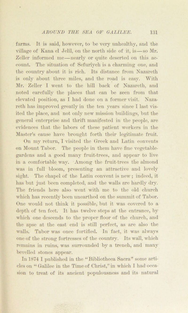 farms. It is said, however, to he very unhealthy, and the village of Kana el Jelil, on the north side of it, is—so Mr. Zeller informed me—nearly or quite deserted on this ac- count. The situation of Sefuriyeh is a charming one, and the country about it is rich. Its distance from Nazareth is only about three miles, and the road is easy. With Mr. Zeller I went to the hill back of Nazareth, and noted carefully the places that can be seen from that elevated position, as I had done on a former visit. Naza- reth has improved greatly in the ten years since I last vis- ited the place, and not only new mission buildings, but the general enterprise and thrift manifested in the people, are evidences that the labors of these patient workers in the Master’s cause have brought forth their legitimate fruit. On my return, I visited the Greek and Latin convents on Mount Tabor. The people in them have fine vegetable- gardens and a good many fruit-trees, and appear to live in a comfortable way. Among the fruit-trees the almond was in full bloom, presenting an attractive and lovely sight. The chapel of the Latin convent is new; indeed, it has but just been completed, and the walls are hardly dry. The friends here also went with me to the old church which has recently been unearthed on the summit of Tabor. One would not think it possible, but it was covered to a depth of ten feet. It has twelve steps at the entrance, by which one descends to the proper floor of the church, and the apse at the east end is still perfect, as are also the walls. Tabor was once fortified. In fact, it was always one of the strong fortresses of the country. Its wall, which remains in ruins, was surrounded by a trench, and many bevelled stones appear. In 1874 I published in the “Bibliotheca Sacra” some arti- cles on “ Galilee in the Time of Christ,” in which I had occa- sion to treat of its ancient populousness and its natural