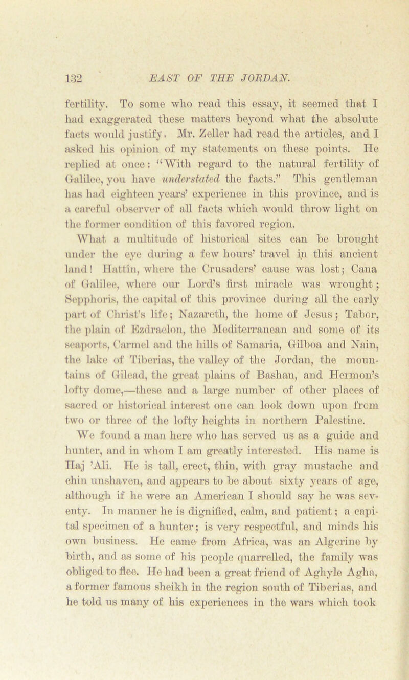 fertility. To some wlio read this essay, it seemed that I had exaggerated these matters beyond what the absolute facts would justify. Mr. Zeller had read the articles, and I asked his opinion of my statements on these points. He replied at once: “With regard to the natural fertility of Galilee, you have understated the facts.” This gentleman has had eighteen years’ experience in this province, and is a careful observer of all facts which would throw light on the former condition of this favored region. What a multitude of historical sites can be brought under the eye during a few hours’ travel in this ancient land! Ilattin, where the Crusaders’ cause was lost; Cana of Galilee, where our Lord’s first miracle was wrought; Sepphoris, the capital of this province during all the early part of Christ’s life; Nazareth, the home of Jesus; Tabor, the plain of Ezdraelon, the Mediterranean and some of its seaports, Carmel and the lulls of Samaria, Gilboa and Nain, the lake of Tiberias, the valley of the Jordan, the moun- tains of Gilead, the great plains of Bashan, and Hermon’s lofty dome,—these and a large number of other places of sacred or historical interest one can look down upon from two or three of the lofty heights in northern Palestine. Wo. found a man here who has served us as a guide and hunter, and in whom I am greatly interested. His name is Haj ’Ali. He is tall, erect, thin, with gray mustache and chin unshaven, and appears to be about sixty years of age, although if he were an American I should say he was sev- enty. In manner he is dignified, calm, and patient; a capi- tal specimen of a hunter; is very respectful, and minds his own business. He came from Africa, was an Algerine by birth, and as some of his people quarrelled, the family was obliged to flee. He had been a great friend of Aghyle Agha, a former famous sheikh in the region south of Tiberias, and he told us many of his experiences in the wars which took