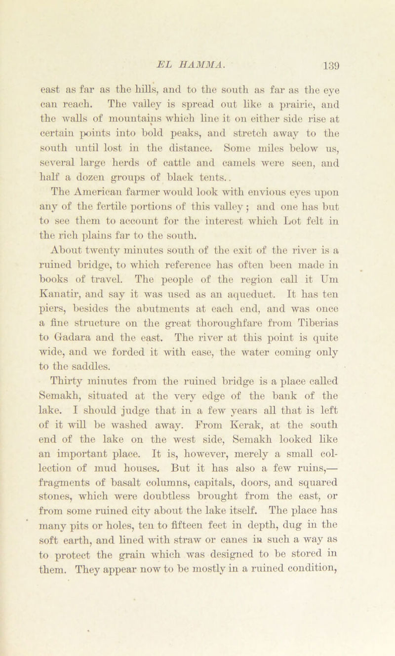east as far as tlie hills, and to the south as far as the eye can reach. The valley is spread out like a prairie, and the walls of mountains which line it on either side rise at certain points into hold peaks, and stretch away to the south until lost in the distance. Some miles below us, several large herds of cattle and camels were seen, and half a dozen groups of black tents.. The American farmer would look with envious eyes upon any of the fertile portions of this valley ; and one has but to see them to account for the interest which Lot felt in the rich plains far to the south. About twenty minutes south of the exit of the river is a ruined bridge, to which reference has often been made in books of travel. The people of the region call it Um Kanatir, and say it was used as an aqueduct. It has ten piers, besides the abutments at each end, and was once a fine structure on the great thoroughfare from Tiberias to Gadara and the east. The river at this point is quite wide, and we forded it with ease, the water corning only to the saddles. Thirty minutes from the ruined bridge is a place called Semakh, situated at the very edge of the bank of the lake. I should judge that in a few years all that is left of it will be washed away. From Kerak, at the south end of the lake on the west side, Semakh looked like an important place. It is, however, merely a small col- lection of mud houses. But it has also a few ruins,— fragments of basalt columns, capitals, doors, and squared stones, which were doubtless brought from the east, or from some ruined city about the lake itself. The place has many pits or holes, ten to fifteen feet in depth, dug in the soft earth, and lined with straw or canes in such a way as to protect the grain which was designed to be stored in them. They appear now to be mostly in a ruined condition,