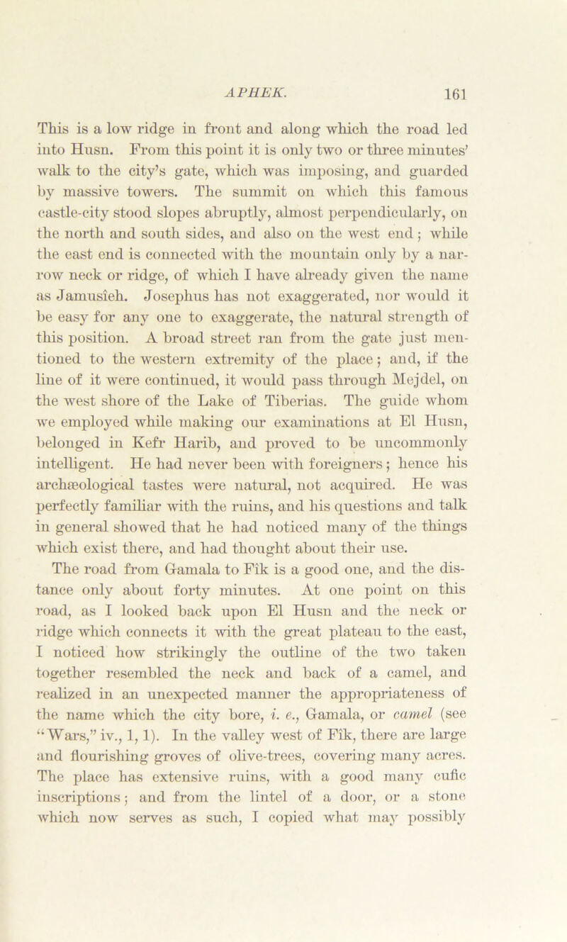 This is a low ridge in front and along which the road led into Husn. Prom this point it is only two or three minutes’ walk to the city’s gate, which was imposing, and guarded by massive towers. The summit on which this famous castle-city stood slopes abruptly, almost perpendicularly, on the north and south sides, and also on the west end; while the east end is connected with the mountain only by a nar- row neck or ridge, of which I have already given the name as Jamusieh. Josephus has not exaggerated, nor would it be easy for any one to exaggerate, the natural strength of this position. A broad street ran from the gate just men- tioned to the western extremity of the place; and, if the line of it were continued, it would pass through Mejdel, on the west shore of the Lake of Tiberias. The guide whom we employed while making our examinations at El Husn, belonged in Kefr Harib, and proved to be uncommonly intelligent. He had never been with foreigners; hence his archaeological tastes were natural, not acquired. He was perfectly familiar with the ruins, and his questions and talk in general showed that he had noticed many of the things which exist there, and had thought about their use. The road from Gamala to Fik is a good one, and the dis- tance only about forty minutes. At one point on this road, as I looked back upon El Husn and the neck or ridge which connects it with the great plateau to the east, I noticed how strikingly the outline of the two taken together resembled the neck and back of a camel, and realized in an unexpected manner the appropriateness of the name which the city bore, i. e., Gamala, or camel (see “Wars,” iv., 1,1). In the valley west of Fik, there are large and flourishing groves of olive-trees, covering many acres. The place has extensive ruins, with a good many cufic inscriptions; and from the lintel of a door, or a stone which now serves as such, I copied what may possibly