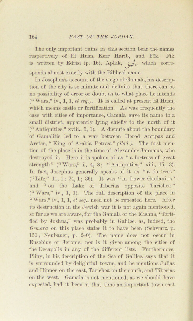 The only important ruins in this section bear the names respectively of El Husn, Kefr Harib, and Fik. Fik is written by Edrisi (p. 16), Aphik, ,k\. which corre- sponds almost exactly witli the Biblical name. In Josephus’s account of the siege of G-amala, his descrip- tion of the city is so minute and definite that there can be no possibility of error or doubt as to what place he intends (“ Wars,” iv., 1,1, et seq.J. It is called at present El Husn, which means castle or fortification. As was frequently the case with cities of importance, Gam ala gave its name to a small district, apparently lying chiefly to the north of it (“Antiquities,” xviii., 5, 1). A dispute about the boundary of Gamalitis led to a war between Herod Antipas and Aretas, “ King of Arabia Petroaa” (ibid.). The first men- tion of the place is in the time of Alexander Jannrous, who destroyed it. Here it is spoken of as “ a fortress of great strength” (“Wars,” i., 4, 8; “Antiquities,” xiii., 15, 3). In fact, Josephus generally speaks of it as “a fortress” (“Life,” 11, 1; 24, 1; 36). It was “in Lower Gaulanitis” and “ on the Lake of Tiberias opposite Taricliea ” (“ Wars,” iv., 1, 1). The full description of the place in “Wars,” iv., 1, 1, et seq., need not be repeated here. After its destruction in the Jewish war it is not again mentioned, so far as we are aware, for the Gamala of the Mishna, “forti- fied by Joshua,” was probably in Galilee, as, indeed, the Gemara on this place states it to have been (Schwarz, p. 150; Neubauer, p. 240). The name does not occur in Eusebius or Jerome, nor is it given among the cities of the Decapolis in any of the different lists. Furthermore, Pliny, in his description of the Sea of Galilee, says that it is surrounded by delightful towns, and he mentions Julias and Hippos on the east, Taricliea on the south, and Tiberias on the west. Gamala is not mentioned, as we should have expected, had it been at that time an important town east