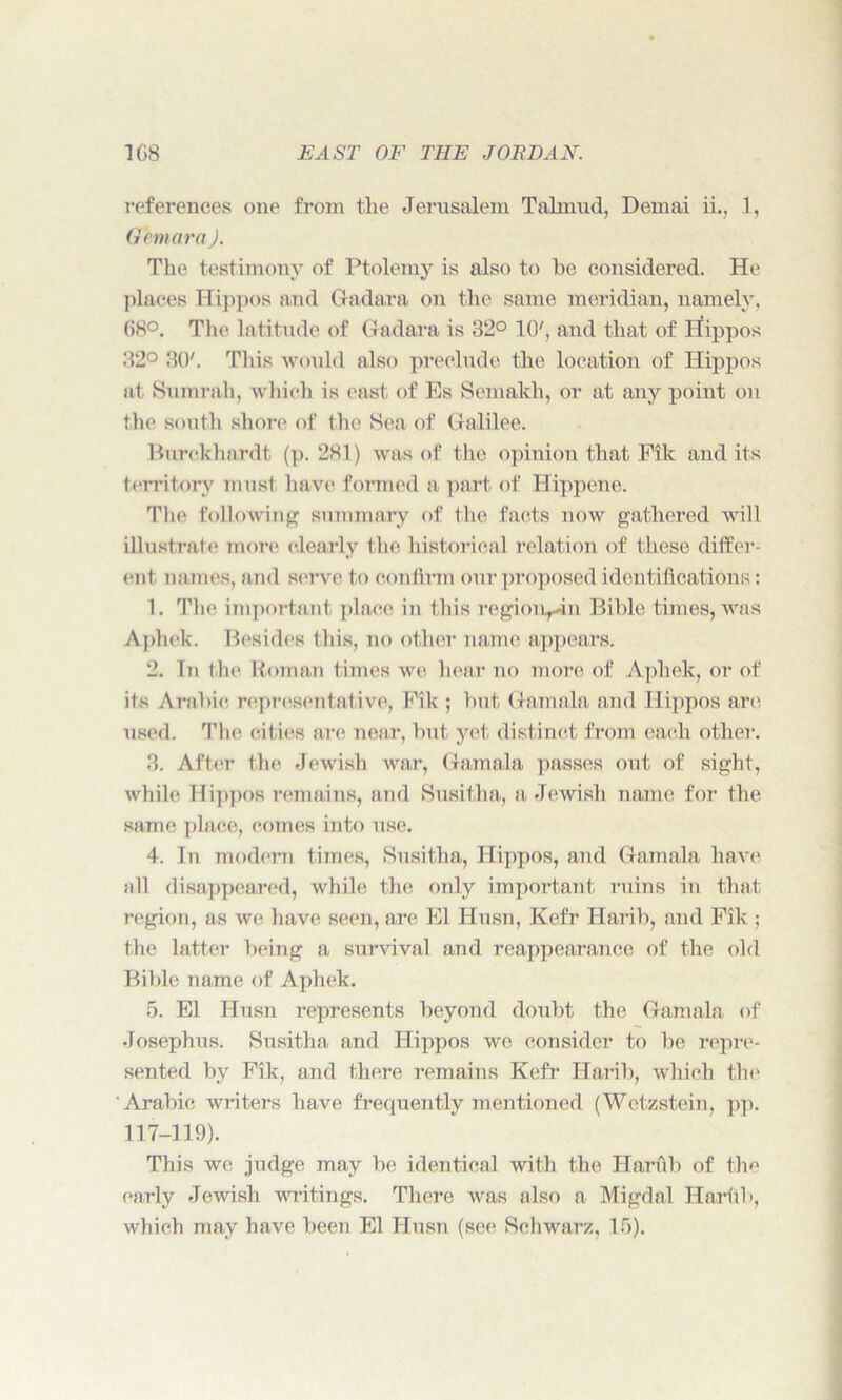 references one from the Jerusalem Talmud, Demai ii., 1, Gfonara J. The testimony of Ptolemy is also to he considered. He places Hippos and Gadara on the same meridian, namely, 68°. The latitude of Gadara is 32° TO7, and that of Hippos 32° 30'. This would also preclude the location of Hippos at Surarah, which is east of Es Semakh, or at any point on the south shore of the Sea of Galilee. Burckliardt (p. 281) was of the opinion that File and its territory must have formed a part of Hippene. The following summary of the facts now gathered will illustrate more clearly the historical relation of these differ- ent names, and serve to confirm our proposed identifications: 1. The important place in this regioiq-in Bible times, was Aphek. Besides this, no other name appears. 2. In the Roman times we hear no more of Aphek, or of its Arabic representative, Fik ; hut Gam ala and Hippos are used. The cities are near, hut yet distinct from each other. 3. After the Jewish war, Gamala passes out of sight, while Hippos remains, and Susitha, a Jewish name for the same place, comes into use. 4. In modern times, Susitha, Hippos, and Gamala have all disappeared, while the only important ruins in that region, as we have seen, are El Husn, Kefr Harib, and Fik ; the latter being a survival and reappearance of the old Bible name of Aphek. 5. El Husn represents beyond doubt the Gamala of Josephus. Susitha and Hippos we consider to be repre- sented by Fik, and there remains Kefr Harib, which the Arabic writers have frequently mentioned (Wetzstein, pp. 117-119). This we judge may be identical with the Harfib of the early Jewish writings. There was also a Migdnl Harfib, which may have been El Husn (see Schwarz, 15).