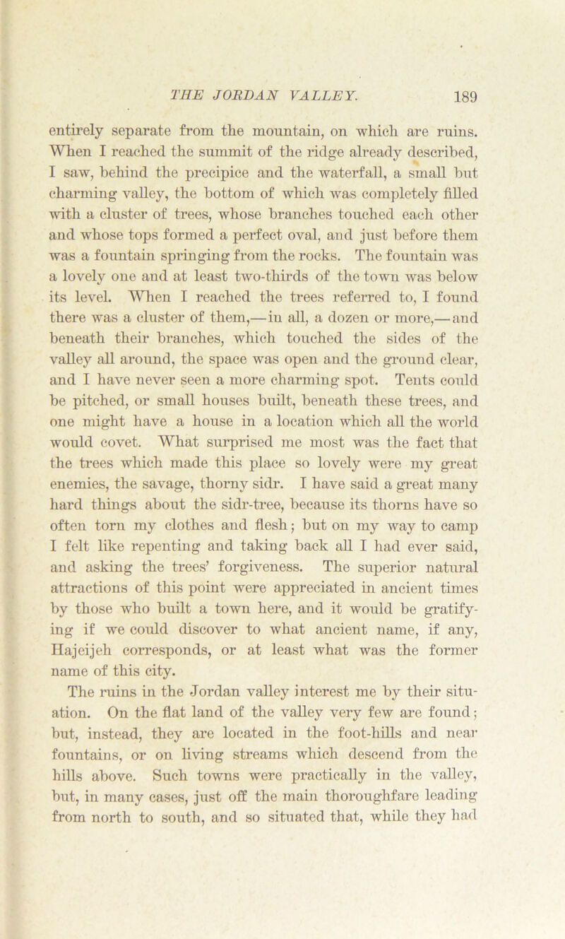 entirely separate from the mountain, on which are ruins. When I reached the summit of the ridge already described, I saw, behind the precipice and the waterfall, a small but charming valley, the bottom of which was completely filled with a cluster of trees, whose branches touched each other and whose tops formed a perfect oval, and just before them was a fountain springing from the rocks. The fountain was a lovely one and at least two-thirds of the town was below its level. When I reached the trees referred to, I found there was a cluster of them,— in all, a dozen or more,— and beneath their branches, which touched the sides of the valley all around, the space was open and the ground clear, and I have never seen a more charming spot. Tents could be pitched, or small houses built, beneath these trees, and one might have a house in a location which all the world would covet. What surprised me most was the fact that the trees which made this place so lovely were my great enemies, the savage, thorny sidr. I have said a great many hard things about the sidr-tree, because its thorns have so often torn my clothes and flesh; but on my way to camp I felt like repenting and taking back all I had ever said, and asking the trees’ forgiveness. The superior natural attractions of this point were appreciated in ancient times by those who built a town here, and it would be gratify- ing if we could discover to what ancient name, if any, Hajeijeh corresponds, or at least what was the former name of this city. The ruins in the Jordan valley interest me by their situ- ation. On the flat land of the valley very few are found; but, instead, they are located in the foot-hills and near fountains, or on living streams which descend from the hills above. Such towns were practically in the valley, but, in many cases, just off the main thoroughfare leading from north to south, and so situated that, while they had