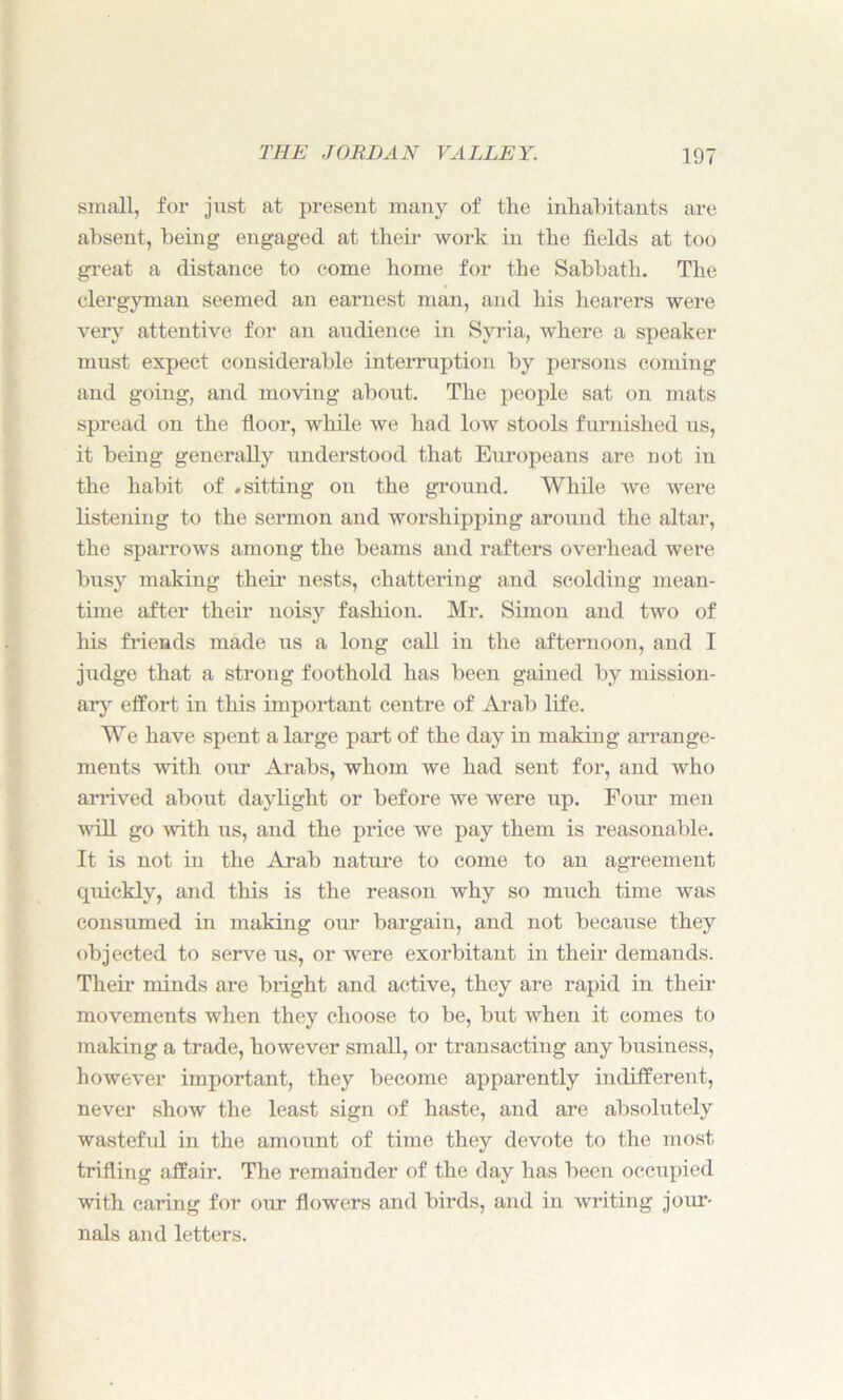 small, for just at present many of the inhabitants are absent, being engaged at their work in the fields at too great a distance to come home for the Sabbath. The clergyman seemed an earnest man, and his hearers were very attentive for an audience in Syria, where a speaker must expect considerable interruption by persons coming and going, and moving about. The people sat on mats spread on the floor, while we had low stools furnished us, it being generally understood that Europeans are not in the habit of .sitting on the ground. While we were listening to the sermon and worshipping around the altar, the sparrows among the beams and rafters overhead were busy making their nests, chattering and scolding mean- time after their noisy fashion. Mr. Simon and two of his friends made us a long call in the afternoon, and I judge that a strong foothold has been gained by mission- ary effort in this important centre of Arab life. We have spent a large part of the day in making arrange- ments with our Arabs, whom we had sent for, and who arrived about daylight or before we were up. Four men will go with us, and the price we pay them is reasonable. It is not in the Arab nature to come to an agreement cpiickly, and this is the reason why so much time was consumed in making our bargain, and not because they objected to serve us, or Avere exorbitant in their demands. Their minds are bright and active, they are rapid in their movements when they choose to be, but when it comes to making a trade, however small, or transacting any business, however important, they become apparently indifferent, never show the least sign of haste, and are absolutely wasteful in the amount of time they devote to the most trifling affair. The remainder of the day has been occupied with caring for our flowers and birds, and in Avriting jour- nals and letters.