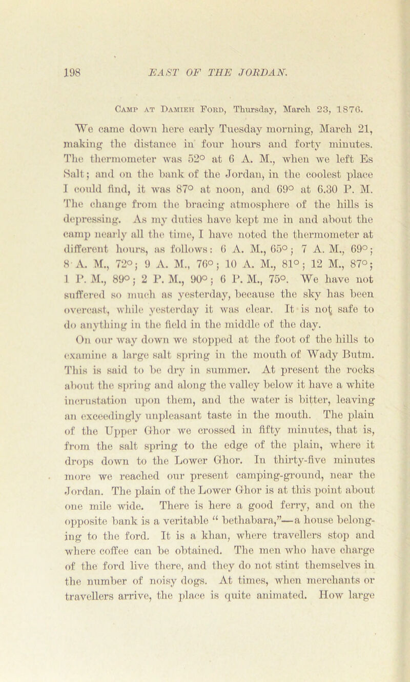 Camp at Damieh Ford, Thursday, March 23, 1870. Wo came down here early Tuesday morning, March 21, making the distance in four hours and forty minutes. The thermometer was 52° at 6 A. M., when we left Es Salt; and on the bank of the Jordan, in the coolest place 1 could find, it was 87° at noon, and G9° at G.30 P. M. The change from the bracing atmosphere of the hills is depressing. As my duties have kept me in and about the camp nearly all the time, I have noted the thermometer at different hours, as follows: 6 A. M., G5°j 7 A. M., 69°; 8 A. M., 72°; 9 A. M., 76°; 10 A. M., 81°; 12 M., 87°; 1 P. M., 89°; 2 P. M., 90°; 6 P. M., 75°. We have not suffered so much as yesterday, because the sky has been overcast, while yesterday it was clear. It is no^ safe to do anything in the field in the middle of the day. On our way down we stopped at the foot of the hills to examine a large salt spring in the mouth of Wady Butm. This is said to be dry in summer. At present the rocks about the spring and along the valley below it have a white incrustation upon them, and the water is bitter, leaving an exceedingly unpleasant taste in the mouth. The plain of the Upper Ghor we crossed in fifty minutes, that is, from the salt spring to the edge of the plain, where it drops down to the Lower Ghor. In thirty-five minutes more we reached our present camping-ground, near the Jordan. The plain of the Lower Ghor is at this point about one mile wide. There is here a good ferry, and on the opposite bank is a veritable “ bethabara,”—a house belong- ing to the ford. It is a khan, where travellers stop and where coffee can be obtained. The men avIio have charge of the ford live there, and they do not stint themselves in the number of noisy dogs. At times, when merchants or travellers arrive, the place is quite animated. How large