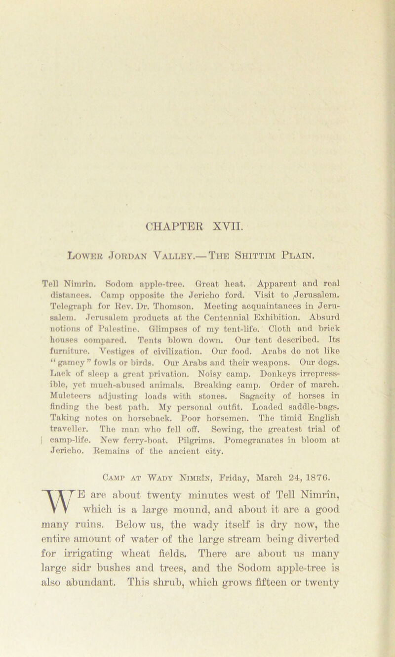 CHAPTER XVII. Lower Jordan Valley.— The Shittim Plain. Toll Nimrin. Sodom applo-t.ree. Groat heat. Apparent and real distances. Camp opposite the Jericho ford. Visit to .Jerusalem. Telegraph for Rev. Dr. Thomson. Meeting acquaintances in Jeru- salem. Jerusalem products at the Centennial Exhibition. Absurd notions of Palestine. Glimpses of my tent-life. Cloth and brick houses compared. Tents blown down. Our tent described. Its furniture. Vestiges of civilization. Our food. Arabs do not like “ gamey ” fowls or birds. Our Arabs and their weapons. Our dogs. Lack of sleep a great privation. Noisy camp. Donkeys irrepress- ible, yet much-abused animals. Breaking camp. Order of march. Muleteers adjusting loads with stones. Sagacity of horses in finding the best path. My personal outfit. Loaded saddle-bags. Taking notes on horseback. Poor horsemen. The timid English traveller. The man who fell off. Sewing, the greatest trial of | camp-life. New ferry-boat. Pilgrims. Pomegranates in bloom at Jericho. Remains of the ancient city. Camp at Wady NimrIn, Friday, March 24, 1876. TE are about twenty minutes west of Tell Nimrin, which is a large mound, and about it are a good many ruins. Below us, the wady itself is dry now, the entire amount of water of the large stream being diverted for irrigating wheat fields. There are about us many large sidr bushes and trees, and the Sodom apple-tree is also abundant. This shrub, which grows fifteen or twenty