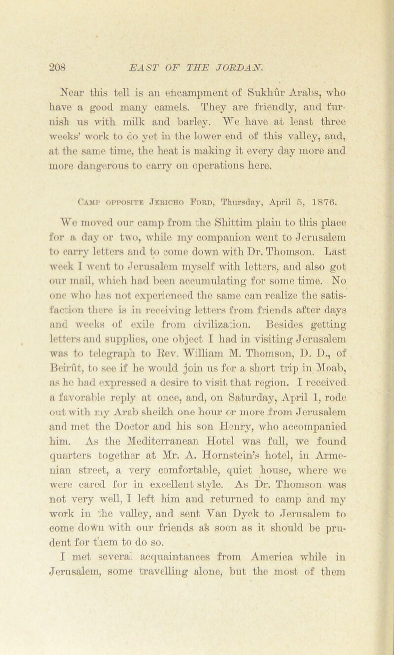 Near this tell is an encampment of Sukhov Arabs, who have a good many camels. They are friendly, and fur- nish us with milk and barley. We have at least three weeks’ work to do yet in the lower end of this valley, and, at the same, time, the heat is making it every day more and more dangerous to carry on operations here. Camp opposite Jericho Ford, Thursday, April 5, 1876. We moved our camp from the Shittim plain to this place for a day or two, while my companion went to Jerusalem to carry letters and to come down with Dr. Thomson. Last week I went to Jerusalem myself with letters, and also got our mail, which had been accumulating for some time. No one who lias not experienced the same can realize the satis- faction there is in receiving letters from friends after days and weeks of exile from civilization. Besides getting letters and supplies, one object I had in visiting Jerusalem was to telegraph to Rev. William M. Thomson, D. D., of Beinit, to see if he would join us for a short trip in Moab, as he had expressed a desire to visit that region. I received a favorable reply at once, and, on Saturday, April 1, rode out with my Arab sheikh one hour or more from Jerusalem and met the Doctor and his son Henry, who accompanied him. As the Mediterranean Hotel was full, we found quarters together at Mr. A. Hornstein’s hotel, in Arme- nian street, a very comfortable, quiet house, where we were cared for in excellent style. As Dr. Thomson was not very well, I left him and returned to camp and my work in the valley, and sent Van Dyck to Jerusalem to come down with our friends afe soon as it should be pru- dent for them to do so. I met several acquaintances from America while in Jerusalem, some travelling alone, but the most of them