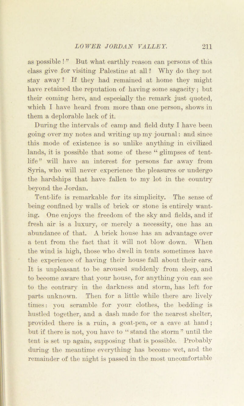 as possible ! ” But what earthly reason can persons of this class give for visiting Palestine at all ? Why do they not stay away? If they had remained at home they might have retained the reputation of having some sagacity; but their coming here, and especially the remark just quoted, which I have heard from more than one person, shows in them a deplorable lack of it. During the intervals of camp and held duty I have been going over my notes and writing up my journal: and since this mode of existence is so unlike anything in civilized lands, it is possible that some of these 11 glimpses of tent- life” will have an interest for persons far away from Syria, who will never experience the pleasures or undergo the hardships that have fallen to my lot in the country beyond the Jordan. Tent-life is remarkable for its simplicity. The sense of being confined by walls of brick or stone is entirely want- ing. One enjoys the freedom of the sky and fields, and if fresh air is a luxury, or merely a necessity, one has an abundance of that. A brick house has an advantage over a tent from the fact that it will not blow down. When the wind is high, those who dwell in tents sometimes have the experience of having their house fall about their ears. It is unpleasant to be aroused suddenly from sleep, and to become aware that your house, for anything you can see to the contrary in the darkness and storm, has left for parts unknown. Then for a little while there are lively times: you scramble for your clothes, the bedding is hustled together, and a dash made for the nearest shelter, provided there is a ruin, a goat-pen, or a cave at hand ; but if there is not, you have to “ stand the storm ” until the tent is set up again, supposing that is possible. Probably during the meantime everything has become wet, and the remainder of the night is passed in the most uncomfortable