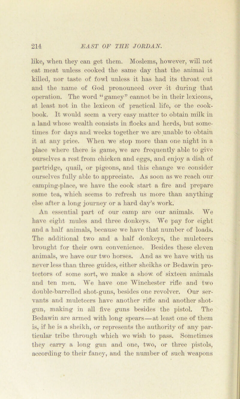 like, when they can get them. Moslems, however, will not eat meat unless cooked the same day that the animal is killed, nor taste of fowl unless it has had its throat cut and the name of God pronounced over it during that operation. The word “gamey” cannot be in their lexicons, at least not in the lexicon of practical life, or the cook- book. It would seem a very easy matter to obtain milk in a land whose wealth consists in flocks and herds, but some- times for days and weeks together we are unable to obtain it at any price. When we stop more than (me night in a place where there is game, wo are frequently able to give ourselves a rest from chicken and eggs, and enjoy a dish of partridge, quail, or pigeons, and this change we consider ourselves fully able to appreciate. As soon as we reach our camping-place, we have the cook start a Are and prepare some tea, which seems to refresh us more than anything else after a long journey or a hard day’s work. An essential part of our camp are our animals. We have eight mules and three donkeys. We pay for eight and a half animals, because we have that number of loads. The additional two and a half donkeys, the muleteers brought for their own convenience. Besides these eleven animals, we have our two horses. And as we have with us never less than three guides, either sheikhs or Bedawin pro- tectors of some sold, we make a show, of sixteen animals and ten men. We have one Winchester rifle and two double-barrelled shot-guns, besides one revolver. Our ser- vants and muleteers have another rifle and another shot- gun, making in all five guns besides the pistol. The Bedawin are armed with long spears—at least one of them is, if he is a sheikh, or represents the authority of any par- ticular tribe through which we wish to pass. Sometimes they carry a long gun and one, two, or three pistols, according to their fancy, and the number of such weapons