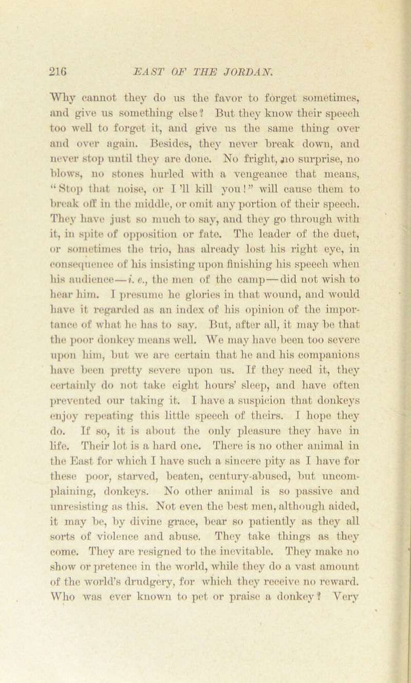 Why cannot they do us the favor to forget sometimes, and give us something else ? But they know their speech too well to forget it, and give us the same thing over and over again. Besides, they never break down, and never stop until they are done. No fright, jio surprise, no blows, no stones hurled with a vengeance that means, “Stop that noise, or I’ll kill you!” will cause them to break off in the middle, or omit any portion of then* speech. They have just so much to say, and they go through with it, in spite of opposition or fate. The leader of the duet, or sometimes the trio, has already lost his right eye, in consequence of his insisting upon finishing his speech when his audience—i. e., the men of the camp—did not wish to hear him. 1 presume he glories in that wound, and would have it regarded as an index of his opinion of the impor- tance of wlnit he has to say. But, after all, it may be that the poor donkey means well. We may have been too severe upon him, but we are certain that he and his companions have been pretty severe upon us. If they need it, they certainly do not take eight hours’ sleep, and have often prevented our taking it. I have a suspicion that donkeys enjoy repeating this little speech of theirs. I hope they do. If so, it is about the only pleasure they have in life. Their lot is a hard one. There is no other animal in the East for which I have such a sincere pity as I have for these poor, starved, beaten, century-abused, but uncom- plaining, donkeys. No other animal is so passive and unresisting as this. Not even the best men, although aided, it may be, by divine grace, bear so patiently as they all sorts of violence and abuse. They take things as they come. They are resigned to the inevitable. They make no show or pretence in the world, while they do a vast amount of the world’s drudgery, for which they receive no reward. Who was ever known to pet or praise a donkey? Very