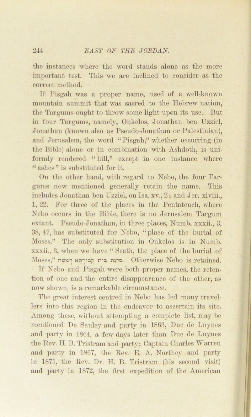 the instances where the word stands alone as the more important test. This we are inclined to consider as the correct method. If Pisgah was a proper name, used of a well-known mountain summit that was sacred to the Hebrew nation, the Targums ought to throw some light upon its use. But in four Targums, namely, Onlcelos, Jonathan ben Uzziel, Jonathan (known also as Pseudo-Jonathan or Palestinian), and Jerusalem, the word “Pisgah,” whether occurring (in the Bible) alone or in combination with Asluloth, is uni- formly rendered “ hill,” except in one instance where “ ashes” is substituted for it. On the other hand, with regard to Nebo, the four Tar- gums now mentioned generally retain the name. This includes Jonathan ben Uzziel, on Isa. xv., 2; and Jer. xlviii., 1, 22. For three of the places in the Pentateuch, where Nebo occurs in the Bible, there is no Jerusalem Targum extant. Pseudo-Jonathan, in three places, Numb, xxxii., 3, 3H, 47, has substituted for Nebo, “place of the burial of Moses.” The only substitution in Onlcelos is in Numb, xxxii., 3, when we have “Seath, the place of the burial of Moses,” niuis-i sn-'.ap rvs ny'o. Otherwise Nebo is retained. If Nebo and Pisgah were both proper names, the reten- tion of one and the entire disappearance of the other, as now shown, is a remarkable circumstance. The great interest centred in Nebo has led many travel- lers into this region in the endeavor to ascertain its site. Among these, without attempting a complete list, may be mentioned De Saulcy and party in 1863, Due de Luynes and party in 1864, a few days later than Due de Luynes the Rev. H. B. Tristram and party; Captain Charles Warren and party in 1867, the Rev. E. A. Northey and party in 1871, the Rev. Dr. II. B. Tristram (his second visit) and party in 1872, the first expedition of the American