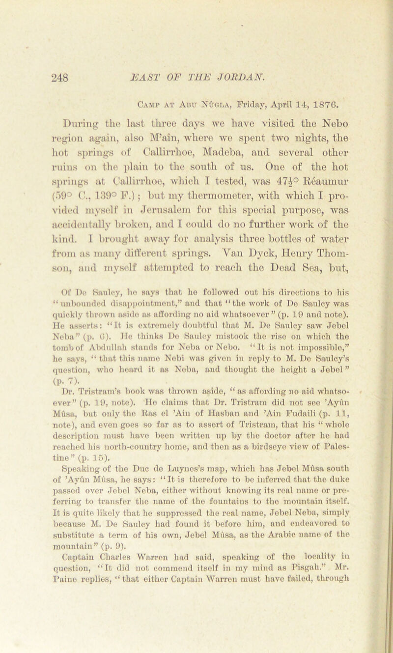 Camp at Abu NOgla, Friday, April 14, 1876. During the Inst three days we have visited the Nebo region again, also M’ain, where we spent two nights, the hot springs of Cnllirrhoe, Madeba, and several other ruins on the plain to the south of us. One of the hot springs at (JallitThoe, which I tested, was 47i° Reaumur (.)9° 189° F.); but my thermometer, with which I pro- vided myself in Jerusalem for this special purpose, was accidentally broken, and I could do no further work of the kind. 1 brought away for analysis three bottles of water from as many different springs. Van Dyck, Henry Thom- son, and myself attempted to reach the Dead Sea, but, Of Do Saulcy, bo says that ho followed out his directions to his “unbounded disappointment,” and that “the work of Do Saulcy was quickly thrown aside as affording no aid whatsoever” (p. 19 and note). He asserts: “It is extremely doubtful that M. De Saulcy saw Jebel Neba” (p. (i). Ho thinks Do Saulcy mistook the rise on which the tomb of Abdullah stands for Neba or Nebo. “It is not impossible,” he says, “ that this name Nebi was given in reply to M. De Saulcy’s question, who heard it as Neba, and thought the height a Jebel ” (p. 7). Dr. Tristram’s book was thrown aside, “ as affording no aid whatso- ever ” (p. 19, note). Ho claims that Dr. Tristram did not see ’Aytin Musa, but only the Ras cl ’Ain of Hasban and ’Ain Fudaili (p. 11, note), and even goes so far as to assert of Tristram, that his “ whole description must have been written up by the doctor after he had reached his north-country home, and then as a birdseye view of Pales- tine ” (p. 15). Speaking of the Due de Luyncs’s map, which has Jebel Musa south of ’Ayun Musa, he says: “It is therefore to be inferred that the duke passed over Jebel Neba, either without knowing its real name or pre- ferring to transfer the name of the fountains to the mountain itself. It is quite likely that he suppressed the real name, Jebel Neba, simply because M. De Saulcy had found it before him, and endeavored to substitute a term of his own, Jebel Mtisa, as the Arabic uame of the mountain” (p. 9). Captain Charles Warren had said, speaking of the locality in question, “It did not commend itself in my mind as Pisgali.” Mr. Paine roplies, “ that either Captain Warren must have failed, through