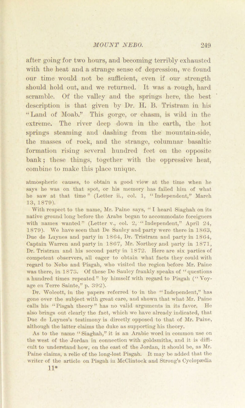 after going for two hours, and becoming terribly exhausted with the heat and a strange sense of depression, we found our time would not be sufficient, even if our strength should hold out, and we returned. It was a rough, hard scramble. Of the valley and the springs here, the best description is that given by Dr. H. B. Tristram in his “Land of Moab.” This gorge, or chasm, is wild in the extreme. The river deep down in the earth, the hot springs steaming and dashing from the mountain-side, the masses of rock, and the strange, columnar basaltic formation rising several hundred feet on the opposite bank; these things, together with the oppressive heat, combine to make this place unique. atmospheric causes, to obtain a good view at the time when he says he was on that spot, or his memory has failed him of what he saw at that time” (Letter ii., col. 1, “Independent,” March 13, 1879). With respect to the name, Mr. Paine says, “ I heard Siaghah on its nativo ground long before the Arabs began to accommodate foreigners with names wanted” (Letter v., col. 2,'“ Independent,” Api'il 24, 1879). We have seen that De Saulcy and party were there in 1863, Due de Luynes and party in 1864, Dr. Tristram and party in 1864, Captain Warren and party in 1867, Mr. Northey and party in 1871, Dr. Tristram and his second party in 1872. Here are six parties of competent observers, all eager to obtain what facts they could with regard to Nebo and 'Pisgah, who visited the region before Mr. Paine was there, in 1873. Of these De Saulcy frankly speaks of “questions a hundred times repeated” by himself with regard to Pisgah (“Voy- age en Terre Sainte,” p. 392). Dr. Wolcott, in the papers referred to in the “ Independent,” has gone over the sxibject with great care, aud shown that what Mr. Paine calls his “Pisgah theory” has no valid arguments in its favor. He also brings out clearly the fact, which we have already indicated, that Due de Luynes’s testimony is directly opposed to that of Mr. Paine, although the latter claims the duke as supporting his theory. As to the name “Siaghah,” it is an Arabic word in common use on the west of the Jordan in connection with goldsmiths, and it is diffi- cult to understand how, on the east of the Jordan, it should be, as Mr. Paine claims, a relic of the long-lost Pisgah. It may be added that the writer of the article on Pisgah in McClintock and Strong’s Cyclopedia 11*