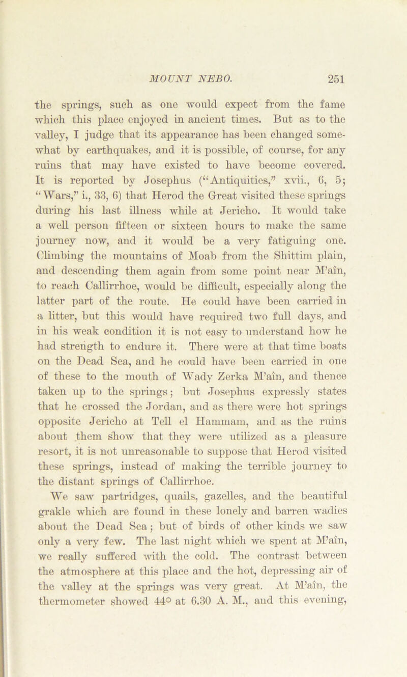the springs, snch as one would expect from the fame which this place enjoyed in ancient times. But as to the valley, I judge that its appearance has been changed some- what by earthquakes, and it is possible, of course, for any ruins that may have existed to have become covered. It is reported by Josephus (“Antiquities,” xvii., G, 5; “Wars,’’ i., 33, 6) that Herod the Great visited these springs during his last illness while at Jericho. It would take a well person fifteen or sixteen hours to make the same journey now, and it would be a very fatiguing one. Climbing the mountains of Moab from the Shittim plain, and descending them again from some point near M’ain, to reach Callirrhoe, would be difficult, especially along the latter part of the route. He could have been carried in a fitter, but this would have required two full days, and in his weak condition it is not easy to understand how he had strength to endure it. There were at that time boats on the Dead Sea, and he could have been carried in one of these to the mouth of Wady Zerka M’ain, and thence taken up to the springs; but Josephus expressly states that he crossed the Jordan, and as there were hot springs opposite Jericho at Tell el Hammam, and as the ruins about them show that they were utilized as a pleasure resort, it is not unreasonable to suppose that Herod visited these springs, instead of making the terrible journey to the distant springs of Callirrhoe. We saw partridges, quails, gazelles, and the beautiful grakle which are found in these lonely and barren wadies about the Dead Sea; but of birds of other kinds we saw only a very few. The last night which we spent at M’ain, we really suffered with the cold. The contrast between the atmosphere at this place and the hot, depressing air of the valley at the springs was very great. At M’ain, the thermometer showed 44° at 6.30 A. M., aud this evening,