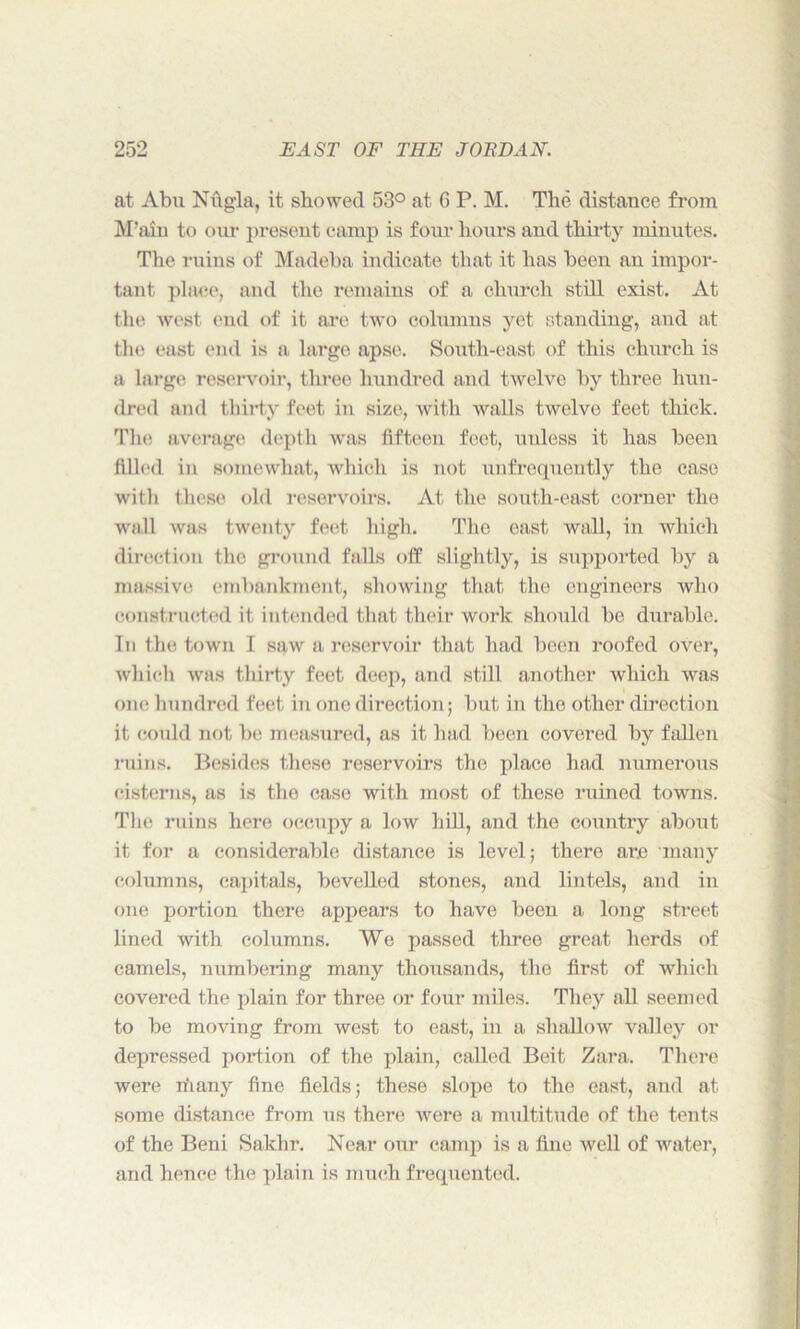 at Abu Nfigla, it showed 53° at G P. M. The distance from M’aiu to our present camp is four hours and thirty minutes. The ruins of Madeba indicate that it has been an impor- tant place, and the remains of a church still exist. At the west end of it are two columns yet standing, and at the east end is a large apse. South-east of this church is a large reservoir, three hundred and twelve by three hun- dred and thirty feet in size, with walls twelve feet thick. The average depth was fifteen feet, mdess it has been filled in somewhat, which is not unfrequently the case with these old reservoirs. At the south-east corner the wall was twenty feet high. The east wall, in which direction the ground falls off slightly, is supported by a massive embankment, showing that the engineers who constructed it intended that their work should be durable. In the town I saw a reservoir that had been roofed over, which was thirty feet deep, and still another which was one hundred feet in one direction; but in the other direction it could not be measured, as it had been covered by fallen ruins. Besides these reservoirs the place had numerous cisterns, as is the case with most of these ruined towns. The ruins here occupy a low hill, and the country about it for a considerable distance is level; there ar.e many columns, capitals, bevelled stones, and lintels, and in one portion there appears to have been a long street lined with columns. We passed three great herds of camels, numbering many thousands, the first of which covered the plain for three or four miles. They all seemed to be moving from west to east, in a shallow valley or depressed portion of the plain, called Beit Zara. There were rfiany fine fields; these slope to the east, and at some distance from us there were a multitude of the tents of the Beni Sakhr. Near our camp is a fine well of water, and lienee the plain is much frequented.