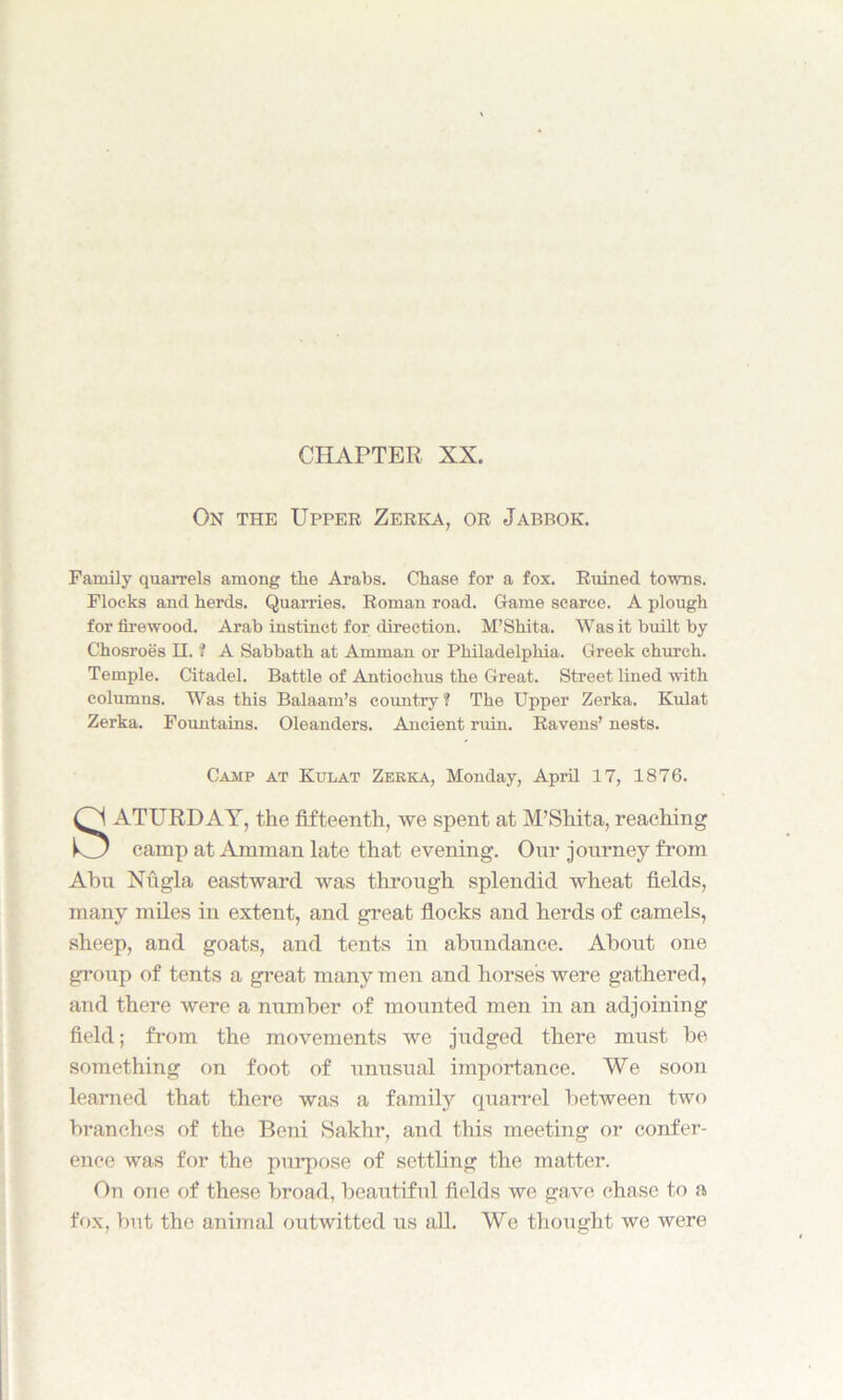 CHAPTER XX. On the Upper Zerka, or Jabbok. Family quarrels among the Arabs. Chase for a fox. Ruined towns. Flocks and herds. Quarries. Roman road. Game scarce. A plough for firewood. Arab instinct for direction. M’Shita. Was it built by Chosroes H. f A Sabbath at Amman or Philadelphia. Greek church. Temple. Citadel. Battle of Antiochus the Great. Street lined with columns. Was this Balaam’s country ? The Upper Zerka. Kulat Zerka. Fountains. Oleanders. Ancient ruin. Ravens’ nests. ATURDAY, the fifteenth, we spent at M’Shita, reaching camp at Amman late that evening. Our journey from Abu Nugla eastward was through splendid wheat fields, many miles in extent, and great flocks and herds of camels, sheep, and goats, and tents in abundance. About one group of tents a great many men and horses were gathered, and there were a number of mounted men in an adjoining field; from the movements we judged there must be something on foot of unusual importance. We soon learned that there was a family quarrel between two branches of the Beni Sakhr, and this meeting or confer- ence was for the purpose of settling the matter. On one of these broad, beautiful fields we gave chase to a fox, but the animal outwitted us all. We thought we were Camp at Kulat Zerka, Monday, April 17, 1876.