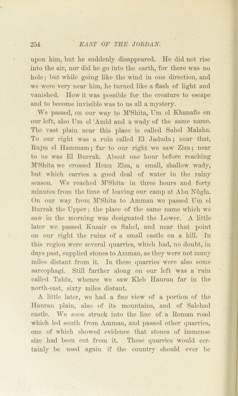 upon him, but lie suddenly disappeared. He did not rise into the air, nor did he go into the earth, for there was no hole; but while going like the wind in one direction, and we were very near him, lie turned like a flash of light and vanished. How it was possible for the creature to escape and to become invisible was to us all a mystery. We passed, on our way to M’Shita, Urn el Kliauafis on our left, also Uni el ’Amid and a wady of the same name. The vast plain near this place is called Sahel Malaha. To our right was a ruin called El Jaduda; near that, Rujm el Hammam; far to our right we saw Ziza; near to us was El Burrak. About one hour before reaching M’Shita we crossed Henu Ziza, a small, shallow wadjr, but which carries a good deal of water in the rainy season. We reached M’Shita in three hours and forty minutes from the time of leaving our camp at Abu Nugla. On our way from M’Shita to Amman we passed Um el Burrak the Upper; the place of the same name which we saw in the morning was designated the Lower. A little later we passed Kusair es Sahel, and near that point on our right the ruins of a small castle on a hill. In this region were several quarries, which had, no doubt, in days past, supplied stones to Amman, as they were not many miles distant from it. In these quarries were also some sarcophagi. Still farther along on our left was a ruin called Tahm, whence we saw Kleb Ilauran far in the north-east, sixty miles distant. A little later, we had a fine view of a portion of the Hauran plain, also of its mountains, and of Salchad castle. We soon struck into the line of a Roman road which led south from Amman, and passed other quarries, one of which showed evidence that stones of immense size had been cut from it. These quarries would cer- tainly be used again if the country should ever lie