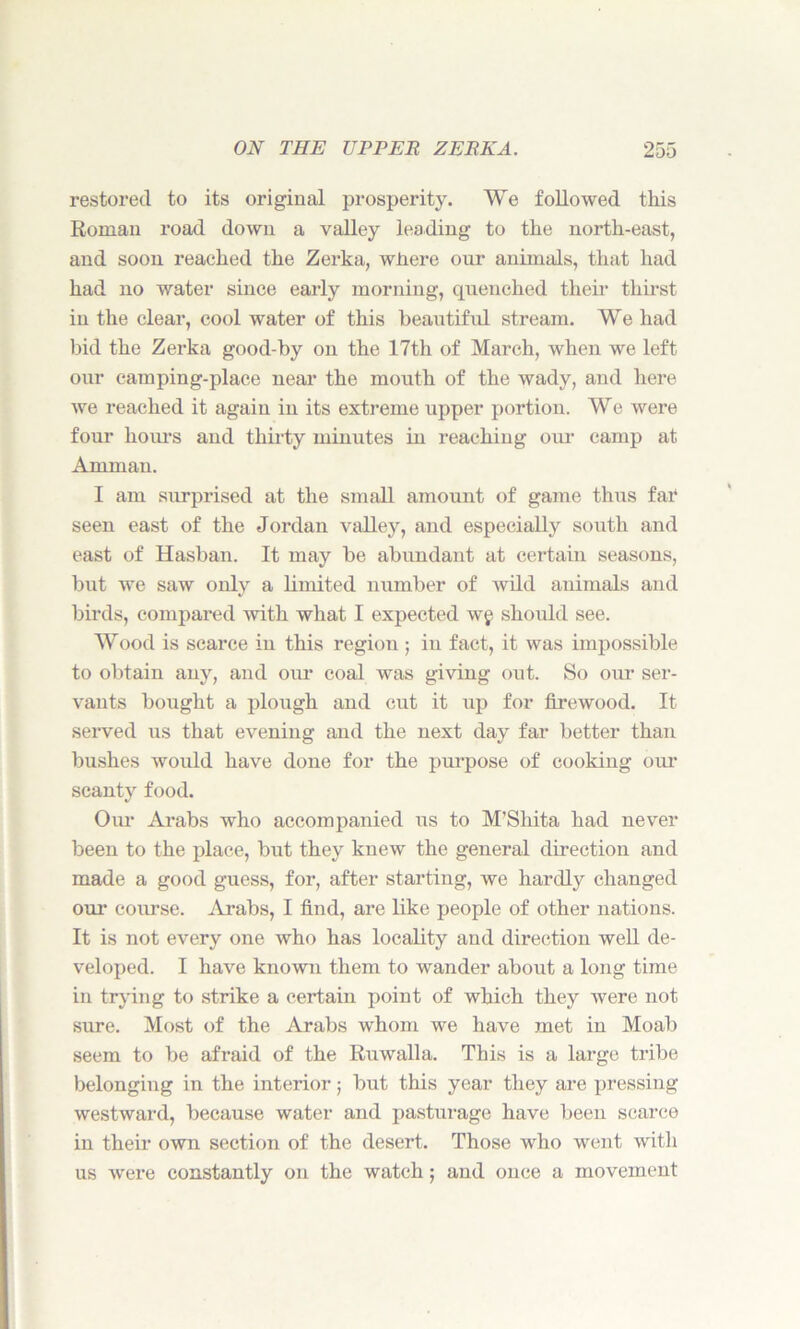 restored to its original prosperity. We followed this Roman road down a valley leading to the north-east, and soon reached the Zerka, where our animals, that had had no water since early morning, quenched their thirst in the clear, cool water of this beautiful stream. We had bid the Zerka good-by on the 17th of March, when we left our camping-place near the mouth of the wady, and here we reached it again in its extreme upper portion. We were four hours and thirty minutes in reaching our camp at Amman. I am surprised at the small amount of game thus fai‘ seen east of the Jordan valley, and especially south and east of Hasban. It may be abundant at certain seasons, but we saw only a limited number of wild animals and birds, compared with what I expected wg should see. Wood is scarce in this region ; in fact, it was impossible to obtain any, and our coal was giving out. So our ser- vants bought a plough and cut it up for firewood. It served us that evening and the next day far better than bushes woidd have done for the purpose of cooking our scanty food. Our Arabs who accompanied ns to M’Sliita had never been to the place, but they knew the general direction and made a good guess, for, after starting, we hardly changed our course. Arabs, I find, are like people of other nations. It is not every one who has locality and direction well de- veloped. I have known them to wander about a long time in trying to strike a certain point of which they were not sure. Most of the Arabs whom we have met in Moab seem to be afraid of the Ruwalla. This is a large tribe belonging in the interior; but this year they are pressing westward, because water and pasturage have been scarce in their own section of the desert. Those who went with us were constantly on the watch; and once a movement
