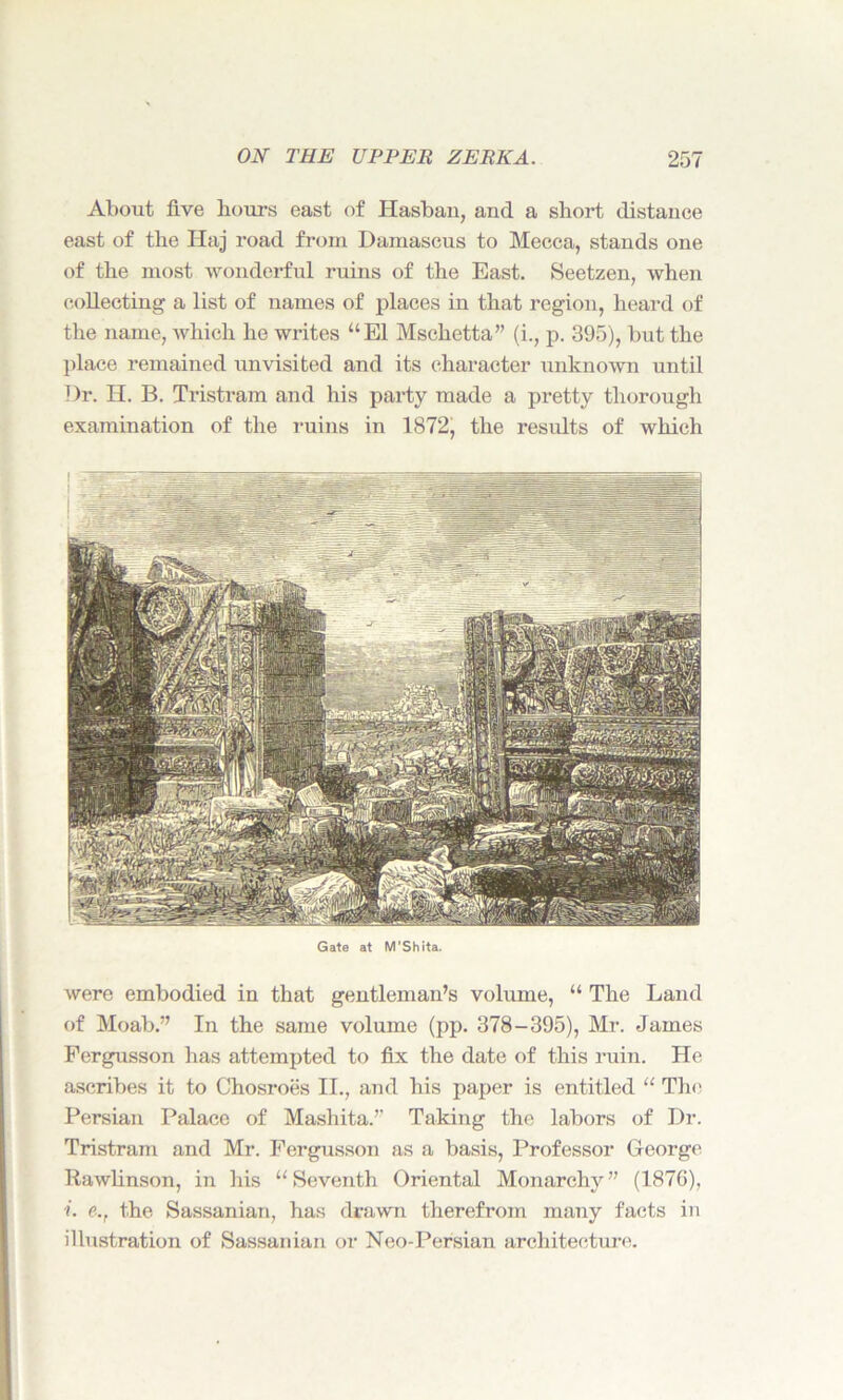 About five hours east of Hasban, and a short distance east of the Haj road from Damascus to Mecca, stands one of the most wonderful ruins of the East. Seetzen, when collecting a list of names of places in that region, heard of the name, which he writes “El Mschetta” (i., p. 395), but the place remained unvisited and its character unknown until Dr. H. B. Tristram and his party made a pretty thorough examination of the ruins in 1872, the results of which Gate at M’Shita. were embodied in that gentleman’s volume, “ The Land of Moab.” In the same volume (pp. 378-395), Mr. James Fergusson has attempted to fix the date of this ruin. He ascribes it to Chosroes II., and his paper is entitled “ The Persian Palace of Mashita.’’ Taking the labors of Dr. Tristram and Mr. Fergusson as a basis, Professor George Rawlinson, in his “Seventh Oriental Monarchy” (1876), i. e., the Sassanian, has drawn therefrom many facts in illustration of Sassanian or Neo-Persian architecture.