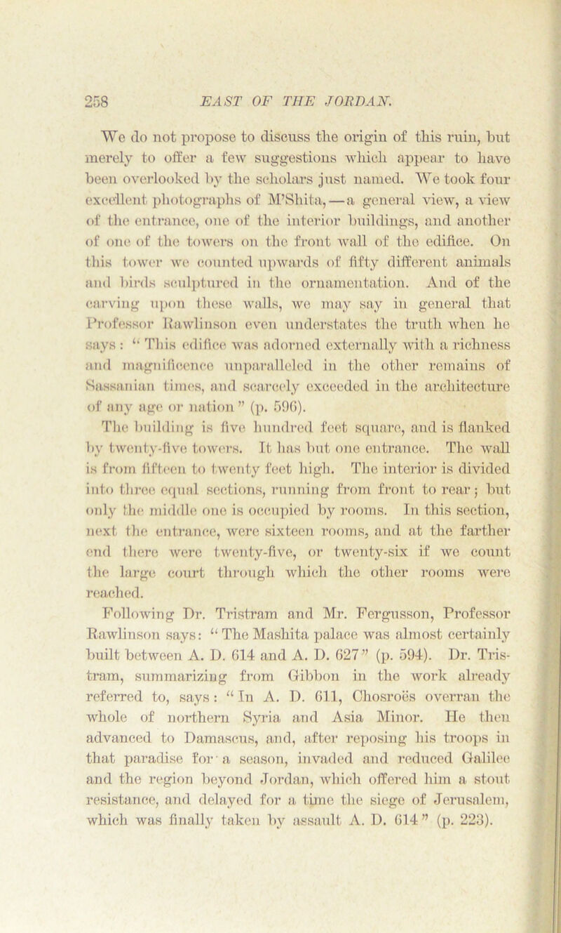 We do not propose to discuss the origin of this ruin, but merely to offer a few suggestions which appear to have been overlooked by the scholars just named. We took four excellent photographs of M’Shita,—a general view, a view of the entrance, one of the interior buildings, and another of one of the towers on the front wall of the edifice. On this tower we counted upwards of fifty different animals and birds sculptured in the ornamentation. And of the carving upon these walls, we may say in general that Professor Rawlinson even understates the truth when he says : ‘‘ This edifice was adorned externally with a richness and magnificence unparalleled in the other remains of Sassanian times, and scarcely exceeded in the architecture of any age or nation ” (p. 596). The building is five hundred feet square, and is flanked by twenty-five towers. It has but one entrance. The wall is from fifteen to twenty feet high. The interior is divided into three equal sections, running from front to rear; but only the middle one is occupied by rooms. In this section, next the entrance, were sixteen rooms, and at the farther end there were twenty-five, or twenty-six if we count the large court through which the other rooms were reached. Following Dr. Tristram and Mr. Fergusson, Professor Rawlinson says: “ The Mashita palace was almost certainly built between A. I). G14 and A. I). 627” (p. 594). Dr. Tris- tram, summarizing from Gibbon in the work already referred to, says : “ In A. D. 611, Chosroes overran the whole of northern Syria and Asia Minor. He then advanced to Damascus, and, after reposing his troops in that paradise for a season, invaded and reduced Galilee and the region beyond Jordan, which offered him a stout resistance, and delayed for a tune the siege of Jerusalem, which was finally taken by assault A. D. 614 ” (p. 223).