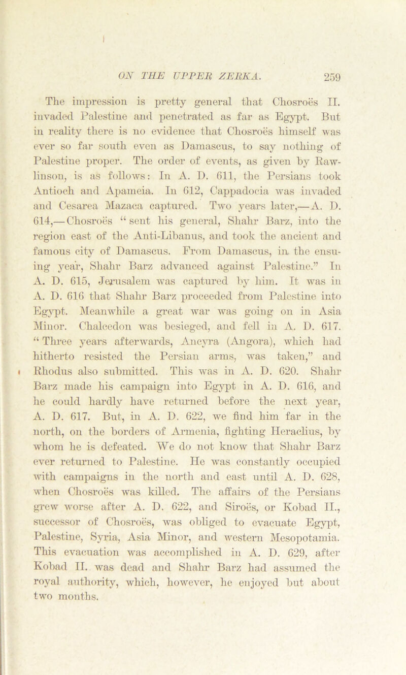 The impression is pretty general that Chosroes II. invaded Palestine and penetrated as far as Egypt. But in reality there is no evidence that Chosroes himself was ever so far south even as Damascus, to say nothing of Palestine proper. The order of events, as given by Raw- linson, is as follows: In A. D. 611, the Persians took Antioch and Apameia. In 612, Cappadocia vras invaded and Cesarea Mazaca captured. Two years later,—A. D. 614,— Chosroes “sent his general, Shahr Barz, into the region east of the Anti-Libanus, and took the ancient and famous city of Damascus. From Damascus, in the ensu- ing year, Shahr Barz advanced against Palestine.” In A. D. 615, Jerusalem was captured by him. It was in A. D. 616 that Shahr Barz proceeded from Palestine into Egypt. Meanwhile a great war was going on in Asia Minor. Chalcedon was besieged, and fell in A. D. 617. “ Three years afterwards, Ancyra (Angora), which had hitherto resisted the Persian arms, was taken,” and Rliodus also submitted. This was in A. D. 620. Shahr Barz made his campaign into Egypt in A. D. 616, and he could hardly have returned before the next year, A. D. 617. But, in A. D. 622, we find him far in the north, on the borders of Armenia, fighting Heraclius, by whom he is defeated. We do not know that Shahr Barz ever returned to Palestine. He was constantly occupied with campaigns in the north and east until A. D. 628, when Chosroes was kdled. The affairs of the Persians grew worse after A. D. 622, and Siroes, or Kobad II., successor of Chosroes, was obliged to evacuate Egypt, Palestine, Syria, Asia Minor, and western Mesopotamia. This evacuation -was accomplished in A. D. 629, after Kobad II. was dead and Shahr Barz had assumed the royal authority, which, however, he enjoyed but about two months.