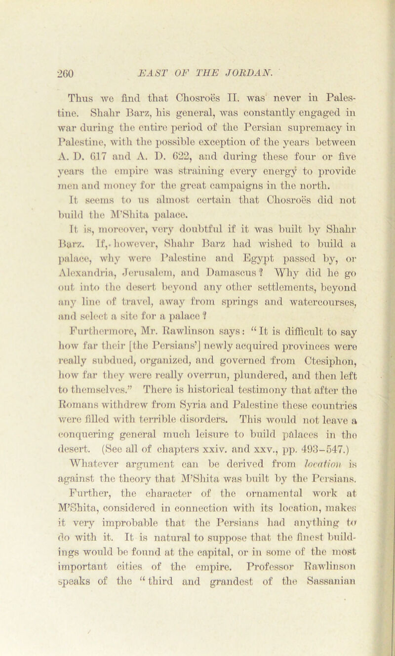 Thus we find that Cliosi*oes II. was never in Pales- tine. Shahr Barz, his general, was constantly engaged in war during the entire period of the Persian supremacy in Palestine, with the possible exception of the years between A. D. G17 and A. 1). G22, and during these four or five years the empire was straining every energy to provide men and money for the great campaigns in the north. It seems to us almost certain that Chosroes did not build the M’Shita palace. It is, moreover, very doubtful if it was built by Shahr Barz. If,, however, Shahr Barz had wished to build a palace, why were Palestine and Egypt passed by, or Alexandria, Jerusalem, and Damascus? Why did he go out into the desert beyond any other settlements, beyond any line, of travel, away from springs and watercourses, and select a site for a palace ? Furthermore, Mr. Rawlinson says: “It is difficult to say how far their [the Persians’] newly acquired provinces were really subdued, organized, and governed from Ctesiphon, how far they were really overrun, plundered, and then left to themselves.” There is historical testimony that after the Romans withdrew from Syria and Palestine these countries were filled with terrible disorders. This would not leave a conquering general much leisure to build palaces in the desert. (See all of chapters xxiv. and xxv., pp. 493-547.) Whatever argument can be derived from location is against the theory that M’Shita was built by the Persians. Further, the character of the ornamental work at M’Shita, considered in connection with its location, makes it very improbable that the Persians had anything to do with it. It is natural to suppose that the finest build- ings would be found at the capital, or in some of the most important cities of the empire. Professor Rawlinson speaks of the “ third and grandest of the Sassanian