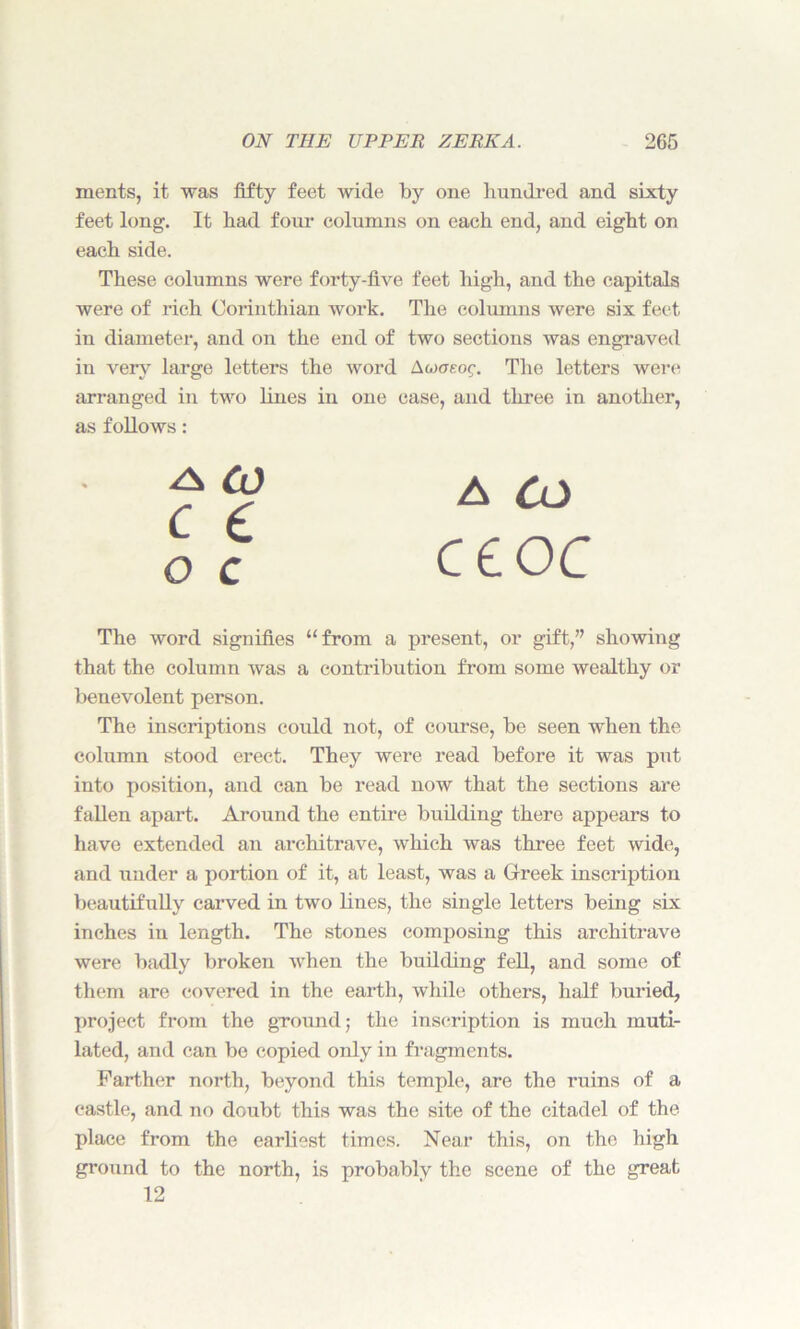 merits, it was fifty feet wide by one hundred and sixty feet long. It had four columns on each end, and eight on each side. These columns were forty-five feet high, and the capitals were of rich Corinthian work. The columns were six feet in diameter, and on the end of two sections was engraved in very large letters the word Aojaeog. The letters were arranged in two lines in one case, and three in another, as follows: The word signifies “from a present, or gift,” showing that the column was a contribution from some wealthy or benevolent person. The inscriptions could not, of course, be seen when the column stood erect. They were read before it was put into position, and can be read now that the sections are fallen apart. Around the entire building there appears to have extended an architrave, which was three feet wide, and under a portion of it, at least, was a Greek inscription beautifully carved in two lines, the single letters being six inches in length. The stones composing this architrave were badly broken when the building fell, and some of them are covered in the earth, while others, half buried, project from the ground; the inscription is much muti- lated, and can be copied only in fragments. Farther north, beyond this temple, are the ruins of a castle, and no doubt this was the site of the citadel of the place from the earliest times. Near this, on the high ground to the north, is probably the scene of the great -A CO A CO o c 12