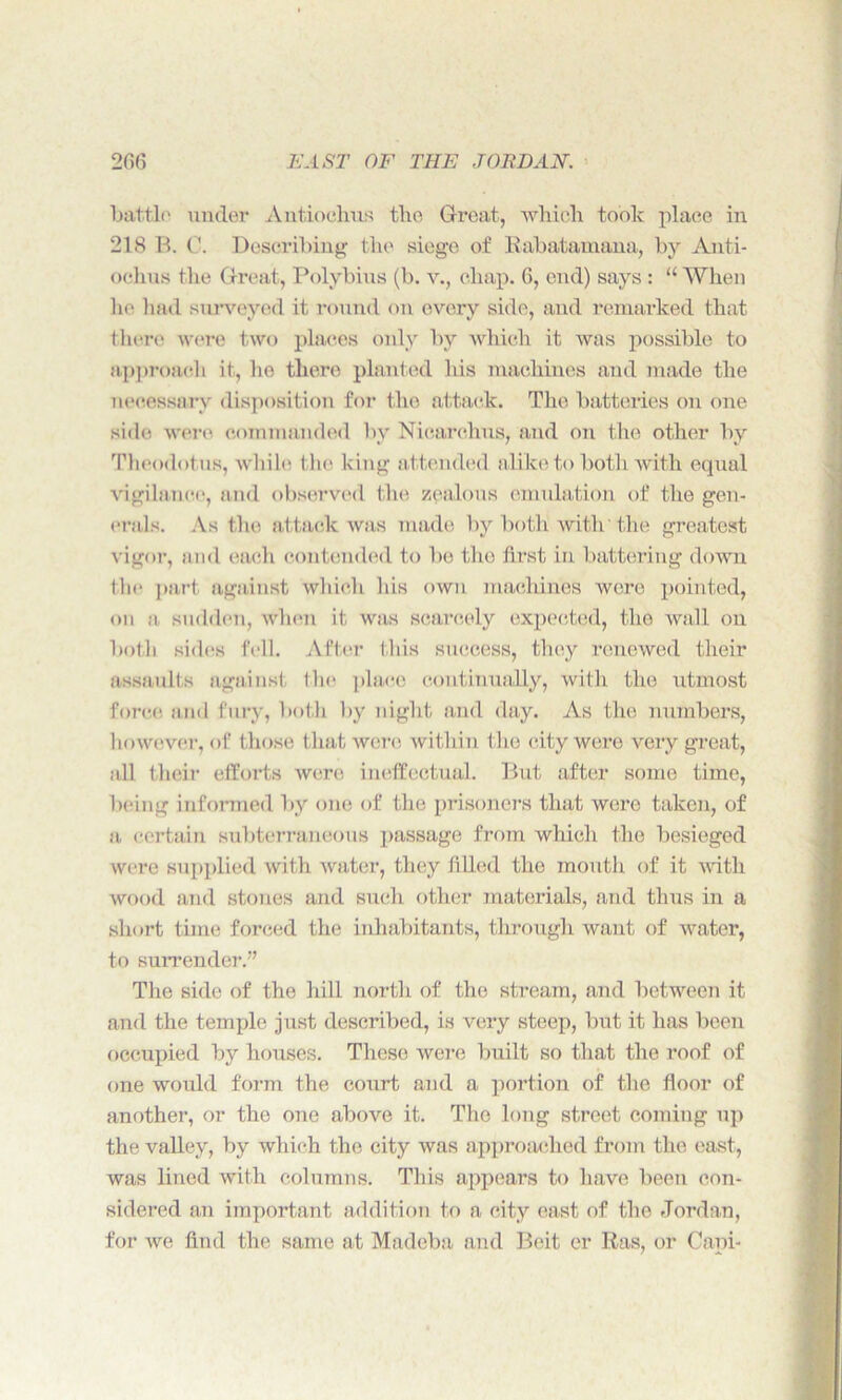 battle under Antiochus the Great, which took place in 218 B. C. Describing the siege of Rabatamana, by Anti- oehus the Great, Polybius (b. v., chap. 6, end) says : “When he had surveyed it round on every side, and remarked that there were two places only by which it was possible to approach it, he there planted his machines and made the necessary disposition for the attack. The batteries on one side were commanded by Nicarchus, and on the other by Theodotus, while the king attended alike to both with equal vigilance, and observed the zealous emulation of the gen- erals. As the attack was made by both with'the greatest vigor, and each contended to be the first in battering down the part against which his own machines were pointed, on a sudden, when it was scarcely expected, the wall on both sides fell. After this success, they renewed their assaults against the place continually, with the utmost force and fury, both by night and day. As the numbers, however, of those that were within the city were very great, all their efforts were ineffectual. But after some time, being informed by one of the prisoners that were taken, of a certain subterraneous passage from which the besieged were supplied with water, they filled the mouth of it with wood and stones and such other materials, and thus in a short time forced the inhabitants, through want of water, to surrender.” The side of the hill north of the stream, and between it and the temple just described, is very steep, but it has been occupied by houses. These were built so that the roof of one would form the court and a portion of the floor of another, or the one above it. The long street coming up the valley, by which the city was approached from the east, was lined with columns. This appears to have been con- sidered an important addition to a city east of the Jordan, for we find the same at Madeba and Beit er Ras. or Caoi-