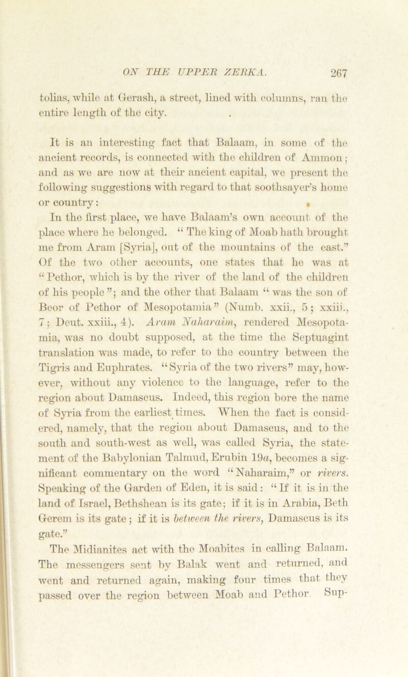 tolias, while at Gerash, a street, lined with columns, ran the entire length of the city. It is an interesting fact that Balaam, in some of the ancient records, is connected with the children of Ammon ; and as we are now at their ancient capital, we present the following suggestions with regard to that soothsayer’s home or country: « In the first place, we have Balaam’s own account of the place where he belonged. “ The king of Moab hath brought me from Aram [Syria], out of the mountains of the east.” Of the two other accounts, one states that ho was at “ Pethor, which is by the river of the land of the children of his people ”; and the other that Balaam “was the son of Beor of Pethor of Mesopotamia” (Numb, xxii., 5; xxiii., 7; Deut. xxiii., 4). Aram Naharaim, rendered Mesopota- mia, was no doubt supposed, at the time the Septuagint translation was made, to refer to the country between the Tigris and Euphrates. “Syria of the two rivers” may, how- ever, without any violence to the language, refer to the region about Damascus. Indeed, this region bore the name of Syria from the earliest times. When the fact is consid- ered, namely, that the region about Damascus, and to the south and south-west as well, was called Syria, the state- ment of the Babylonian Talmud, Erubin 19«, becomes a sig- nificant commentary on the word “Naharaim,” or rivers. Speaking of the Garden of Eden, it is said : “ If it is in the land of Israel, Bethshean is its gate; if it is in Arabia, Beth Gerem is its gate ; if it is between the rivers, Damascus is its gate.” The Midianites act with the Moabites in calling Balaam. The messengers sent by Balak went and returned, and went and returned again, making four times that they passed over the region between Moab and Pethor Sup-