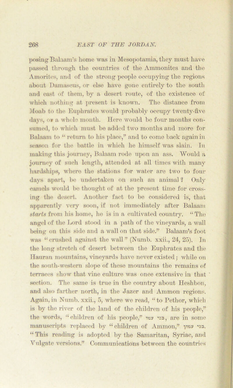posing Balaam’s home was in Mesopotamia, they must have passed through the countries of the Ammonites and the Amorites, and of the strong people occupying the regions about Damascus, or else have gone entirely to the south and east of them, by a desert route, of the existence of which nothing at present is known. The distance from Moab to the Euphrates would probably occupy twenty-five days, o* a whole month. Here would be four months con- sumed, to which must be added two months and more for Balaam to “ return to his place,” and to come back again in season for the battle in which lie himself was slain. In making this journey, Balaam rode upon an ass. Would a journey of such length, attended at all times with many hardships, where the stations for water are two to four days apart, be undertaken on such an animal U Only camels would be thought of at the present time for cross- ing the desert. Another fact to be considered is, that apparently very soon, if not immediately after Balaam starts from His home, he is in a cultivated country. “The angel of the Lord stood in a path of the vineyards, a wall being on this side and a wall on that side.” Balaam’s foot was “crushed against the wall” (Numb, xxii., 24, 25). In the long stretch of desert between the Euphrates and the Hauran mountains, vineyards have never existed j while on the south-western slope of these mountains the remains of terraces show that vine culture was once extensive in that section. The same is true in the country about Heshbon, and also farther north, in the Jazer and Ammon regions. Again, in Numb, xxii., 5, where we read, “to Pethor, which is by the river of the land of the children of his people,” the words, “children of his people,” tsy ^a, are in some manuscripts replaced by “children of Ammon,” ynss ^sa. “ This reading is adopted by the Samaritan, Syriac, and Vulgate versions.” Communications between the countries