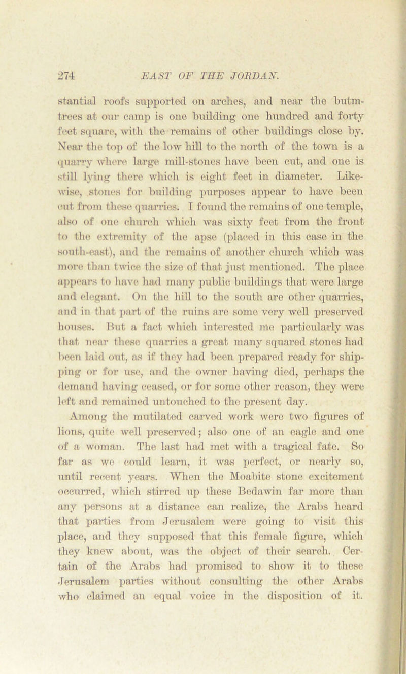 stantial roofs supported on arches, and near tlie btttm- trees at our camp is one building one hundred and forty feet square, with the remains of other buildings close by. Near the top of the low hill to the north of the town is a (piarry where large mill-stones have been cut, and one is still lying there which is eight feet in diameter. Like- wise, stones for building purposes appear to have been <-ut from these quarries. 1 found the remains of one temple, also of one church which was sixty feet from the front to the extremity of the apse (placed in this case in the south-east.), and the remains of another church which was more than twice the size of that just mentioned. The place appears to have had many public buildings that were large and elegant. On the hill to the south are other quarries, and in that part of the ruins are some very well preserved houses. But a fact which interested me particularly was that near these quarries a great many squared stones had been laid out, as if they had been prepared ready for ship- ping or for use, and the. owner having died, perhaps the demand having ceased, or for some other reason, they were left and remained untouched to the present day. Among the mutilated carved work were two figures of lions, quite well preserved; also one of an eagle and one of a woman. The last had met with a tragical fate. So far as we could learn, it was perfect, or nearly so, until recent years. When the Moabite stone excitement occurred, which stirred up these Bedawin far more than any persons at a distance can realize, the Arabs heard that parties from Jerusalem were going to visit this place, and they supposed that this female figure, which they knew about, was the object of their search. Cer- tain of the Arabs had promised to show it to these Jerusalem parties without consulting the other Arabs who claimed an equal voice in the disposition of it.