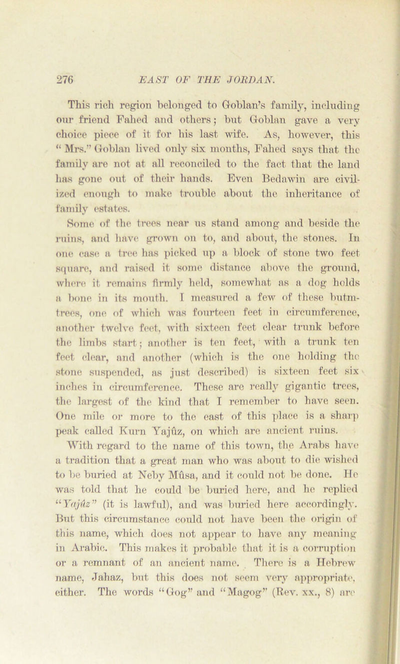 This rich region belonged to Goblan’s family, including our friend Failed and others; but Goblan gave a very choice piece of it for his last wife. As, however, this “ Mrs.” Goblan lived only six months, Failed says that the family are not at all reconciled to the fact that the land has gone out of their hands. Even Bedawin are civil- ized enough to make trouble about the inheritance of family estates. Some of the trees near us stand among and beside the ruins, and have grown on to, and about, the stones. In one ease a tree has picked up a block of stone two feet square, and raised it, some distance above the ground, where it remains firmly held, somewhat as a dog holds a bone in its mouth. I measured a few of these butm- trees, one of which was fourteen feet in circumference, another twelve feet, with sixteen feet clear trunk before the limbs start; another is ten feet, with a trunk ten feet clear, and another (which is the one holding the stone suspended, as just described) is sixteen feet six inches in circumference. These are really gigantic trees, the largest of the kind that I remember to have seen. One mile or more to the cast of this place is a sharp peak called Kurn Yajuz, on which are ancient ruins. With regard to the name of this town, the Arabs have a tradition that a great man who was about to die wished to be buried at Neby Musa, and it could not be done. He was told that he could be buried here, and he replied “ Yttjuz ” (it is lawful), and was buried here accordingly. But this circumstance could not have been the origin of this name, which does not appear to have any meaning in Arabic. This makes it probable that it is a corruption or a remnant of an ancient name. There is a Hebrew name, Jahaz, but this does not seem very appropriate, either. The words “Gog” and “Magog” (Rev. xx., 8) are