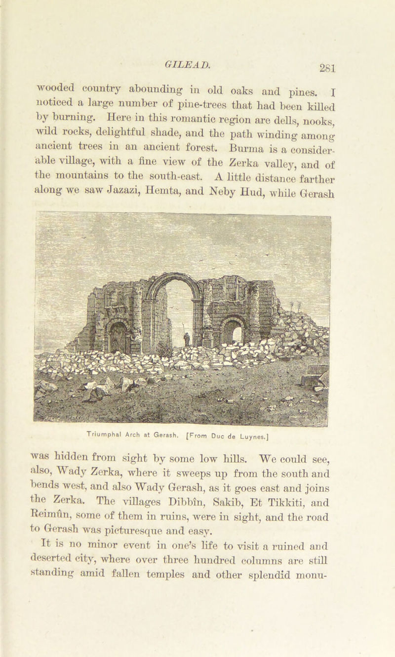 wooded country abounding in old oaks and pines. I noticed a large number of pine-trees that bad been killed by burning. Here in this romantic region are dells, nooks, wild locks, delightful shade, and the path winding among' ancient trees in an ancient forest. Burma is a consider- able village, with a fine view of the Zerka valley, and of the mountains to the south-east. A little distance farther along we saw Jazazi, Iiemta, and Neby Hud, while Gerash Triumphal Arch at Gerash. [From Due de Luynes.] was hidden from sight by some low hills. We could see, also, Wady Zerka, where it sweeps up from the south and bends west, and also Wady Gerash, as it goes east and joins the Zerka. The villages Dibbin, Sakib, Et Tikkiti, and Reimun, some of them in ruins, were in sight, and the road to Gerash was picturesque and easy. It is no minor event in one’s life to visit a ruined and deserted city, where over three hundred columns are still standing amid fallen temples and other splendid monu-