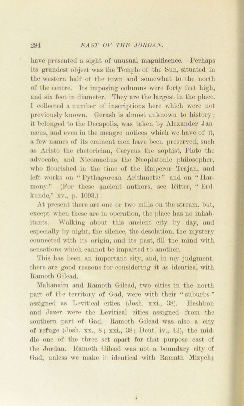 have presented a sight of unusual magnificence. Perhaps its grandest object was the Temple of the Sun, situated in the western half of the town and somewhat to the north of the centre. Its imposing columns were forty feet high, and six feet in diameter. They are the largest in the place. 1 collected a number of inscriptions here which were not previously known. Gerash is almost unknown to history ; it belonged to the Decapolis, was taken by Alexander Jan- naniK, and even in the meagre notices which we have of it, a few names of its eminent men have been preserved, such as Aristo the rhetorician, Cerycus the sophist, Plato the advocate, and Nicomachus the Neoplatonic philosopher, who flourished in the time of the Emperor Trajan, and left works on “ Pythagorean Arithmetic” and on “Har- mony.” (For these ancient authors, see Ritter, “ Erd- kunde,” xv., p. 1093.) At present there are one or two mills on the stream, but, except when those are in operation, the place has no inhab- itants. Walking about this ancient city by day, and especially by night, the silence, the desolation, the mystery connected with its origin, and its past, fill the mind with sensations which cannot be imparted to another. This has been an important city, and, in my judgment, there are good reasons for considering it as identical with Ramoth Gilead. Mahanaim and Ramoth Gilead, two cities in the north part of the territory of Gad, were with their “ suburbs ” assigned as Levitical cities (Josh, xxi., 38). Heshbon and Jazer were the Levitical cities assigned from the southern part of Gad. Ramoth Gilead was also a city of refuge (Josh, xx., 8; xxi., 38; Deut. iv., 43), the mid- dle one of the three set apart for that purpose east of the Jordan. Ramoth Gilead was not a, boundary city of Gad, unless we make it identical with Ramath Mizpeh;