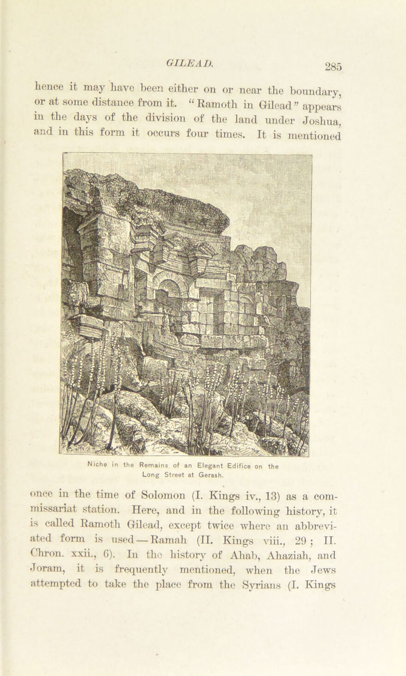 lienee it may have been either on or near the boundary, or at some distance from it. “Ramoth in Gilead” appears in the days of the division of the land under Joshua, and in this form it occurs four times. It is mentioned Niche in the Remains of an Elegant Edifice on the Long Street at Gerash. once in the time of Solomon (I. Kings iv., 13) as a com- missariat station. Here, and in the following history, it is called Ramoth Gilead, except twice where an abbrevi- ated form is used — Ramah (II. Kings viii., 29; II. C'hron. xxii., G). In the history of Aliab, Ahaziah, and Joram, it is frequently mentioned, when the Jews attempted to take the place from the Syrians (I. Kings