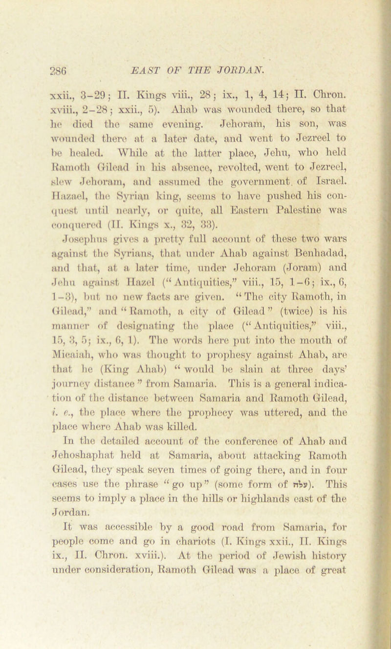 xxii., 3-29; II. Kings viii., 28; ix., 1, 4, 14; II. Chron. xviii., 2-28; xxii., 5). Ahab was wounded there, so that he died the same evening. Jehoram, his son, was wounded there at a later date, and went to Jezreel to bo healed. While at the latter place, Jehu, who held Ramoth Gilead in his absence, revolted, went to Jezreel, slew Jehoram, and assumed the government, of Israel. Ilazael, the Syrian king, seems to have pushed his con- quest until nearly, or quite, all Eastern Palestine was conquered (11. Kings x., 32, 33). Josephus gives a pretty full account of these two wars against the Syrians, that under Ahab against Benhadad, and that, at a later time, under Jehoram (Joram) and Jehu against llazel (“Antiquities,” viii., 15, 1-6; ix., G, 1-3), but no new facts are given. “The city Ramoth, in Gilead,” and “ Ramoth, a city of Gilead” (twice) is his manner of designating the place (“ Antiquities,” viii., 15, 3, 5; ix., G, 1). The words here put into the mouth of Mieaiah, who was thought to prophesy against Ahab, are that he (King Ahab) “ would be slain at three days’ journey distance ” from Samaria. This is a general indica- tion of the distance between Samaria and Ramoth Gilead, /. e., the place where the prophecy was uttered, and the place where Ahab was killed. In the detailed account of the conference of Ahab and Jehoshaphat held at Samaria, about attacking Ramoth Gilead, they speak seven times of going there, and in four eases use the phrase “ go up ” (some form of nVs). This seems to imply a place in the hills or highlands east of the Jordan. It was accessible by a good road from Samaria, for people come and go in chariots (I. Kings xxii., II. Kings ix., II. Chron. xviii.). At the period of Jewish history under consideration, Ramoth Gilead was a place of great