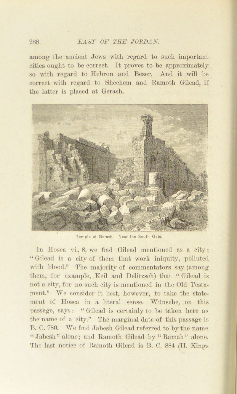 among the ancient Jews with regard to such important cities ought to he correct. It proves to he approximately so with regard to Hehron and Bezer. And it will he correct with regard to Sheohem and Ramoth Gilead, if the latter is placed at Gerasli. Temple at Gerash. Near the South Gate. In Hosea vi., 8, we find Gilead mentioned as a city: “ Gilead is a city of them that work iniquity, polluted with hlood.” The majority of commentators say (among them, for example, Keil and Delitzsch) that u Gilead is not a city, for no such city is mentioned in the Old Testa- ment.” We consider it hest, however, to take the state- ment of Hosea in a literal sense. Wiinsche, on this passage, says : “ Gilead is certainly to he taken here as the name of a city.” The marginal date of this passage is B. C. 780. We find Jahesh Gilead referred to hy the name “ Jahesh ” alone; and Ramoth Gilead hy “Ramah” alone. The last notice of Ramoth Gilead is B. C. 884 (Tl. Kings