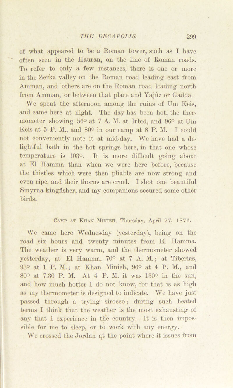of what appeared to be a Roman tower, such as I have often seen in the Hauran, on the line of Roman roads. To refer to only a few instances, there is one or more in the Zerka valley on the Roman road leading east from Amman, and others are on the Roman road leading north from Amman, or between that place and Yajuz or Gadda. We spent the afternoon among the ruins of Urn Keis, and came here at night. The day has been hot, the ther- mometer showing 56° at 7 A. M. at Irbid, and 96° at Um Keis at 5 P. M., and 80° in our camp at 8 P. M. I could not conveniently note it at mid-day. We have had a de- lightful bath in the hot springs here, in that one whose temperature is 103°. It is more difficult going about at El Hamma than when we were here before, because the thistles which were then pliable are now strong and even ripe, and their thorns are cruel. I shot one beautiful Smyrna kingfisher, and my companions secured some other birds. Camp at Khan Minieh, Thursday, April 27, 1876. We came here Wednesday (yesterday), being on the road six hours and twenty minutes from El Hamma. The weather is very warm, and the thermometer showed yesterday, at El Hamma, 70° at 7 A. M.; at Tiberias, 93° at 1 P. M.; at Khan Minieh, 96° at 4 P. M., and 80° at 7.30 P. M. At 4 P. M. it was 130° in the sun, and how much hotter I do not know, for that is as high as my thermometer is designed to indicate. We have just passed through a trying sirocco; during such heated terms I think that the weather is the most exhausting of any that I experience in the country. It is then impos- sible for me to sleep, or to work with any energy. We crossed the Jordan at the point where it issues from