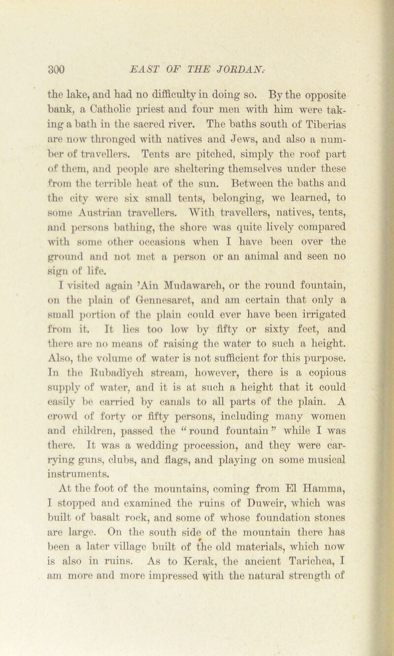 the lake, and had no difficulty in doing so. By the opposite bank, a Catholic priest and four men with him were tak- ing a bath in the sacred river. The baths south of Tibex-ias ixre now thronged with natives and Jews, and also a num- ber of travellers. Tents are pitched, simply the roof part of them, and people are sheltering themselves under these from the tenable heat of the sun. Between the baths and the city were six small tents, belonging, we learned, to some Austrian travellers. With travellers, natives, tents, and persons bathing, the shore was quite lively compared with some other occasions when I have been over the ground and not met a person or an animal and seen no sign of life. I visited again ’Ain Mudawaroh, or the round fountain, on the plain of Gennesaret, and am certain that only a small portion of the plain could ever have been irrigated from it. It lies too low by fifty or sixty feet, and there are no means of raising the water to such a height. Also, the volume of water is not sufficient for this purpose. In the Rubadiyeh stream, however, there is a copious supply of water, and it is at such a height that it could easily be earned by canals to all parts of the plain. A crowd of forty or fifty persons, including many women and children, passed the “ round fountain ” while I was there. It was a wedding procession, and they were car- rying guns, clubs, and flags, and playing on some musical instruments. At the foot of the mountains, coming from El Hamma, I stopped and examined the ruins of Duweir, which was built of basalt rock, and some of whose foundation stones are large. On the south side of the mountain there has been a later village built of the old materials, which now is also in ruins. As to Kerak, the ancient Tariclxea, I am more and more impressed with the natural strength of