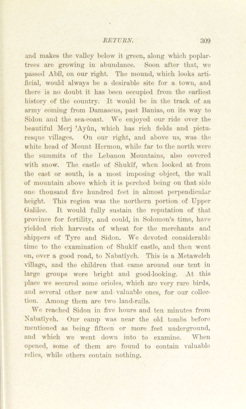 and makes the valley below it green, along which poplar- trees are growing in abundance. Soon after that, we passed Abil, on our right. The mound, which looks arti- ficial, would always be a desirable site for a town, and there is no doubt it has been occupied from the earliest history of the country. It would be in the track of an army coming from Damascus, past Banias, on its way to Sidon and the sea-coast. We enjoyed our ride over the beautiful Merj ’Ayun, which has rich fields and pictu- resque villages. On our right, and above us, was the white head of Mount Hermon, while far to the north were the summits of the Lebanon Mountains, also covered with snow. The castle of Shukif, when looked at from the east or south, is a most imposing object, the wall of mountain above which it is perched being on that side one thousand five hundred feet in almost perpendicular height. This region was the northern portion of Upper Galilee. It woidd fully sustain the reputation of that province for fertility, and could, in Solomon’s time, have yielded rich harvests of wheat for the merchants and shippers of Tyre and Sidon. We devoted considerable time to the examination of Shukif castle, and then went on, over a good road, to Nabatiyeh. This is a Metaweleh village, and the children that came around our tent in large groups were bright and good-looking. At this place we secured some orioles, which are very rare birds, and several other new and valuable ones, for our collec- tion. Among them are two land-rails. We reached Sidon in five hours and ten minutes from Nabatiyeh. Our camp was near the old tombs before mentioned as being fifteen or more feet underground, and which we went down into to examine. When opened, some of them are found to contain valuable relics, while others contain nothing.