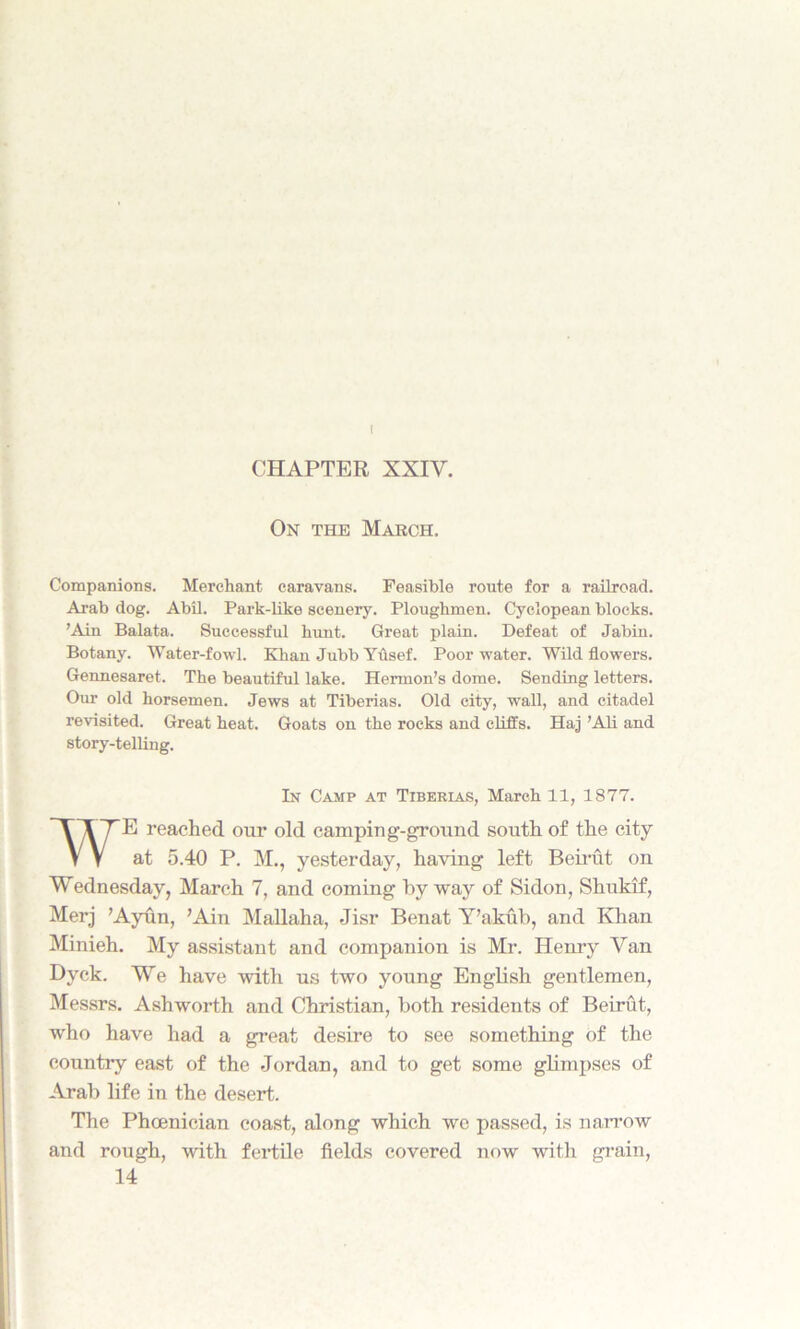 I CHAPTER XXIV, On the Majrch, Companions. Merchant caravans. Feasible route for a railroad. Arab dog. Abil. Park-like scenery. Ploughmen. Cyclopean blocks. ’Ain Balata. Successful hunt. Great plain. Defeat of Jabin. Botany. Water-fowl. Khan Jubb Yusef. Poor water. Wild flowers. Gennesaret. The beautiful lake. Hermon’s dome. Sending letters. Our old horsemen. Jews at Tiberias. Old city, wall, and citadel revisited. Great heat. Goats on the rocks and cliffs. Haj ’Ali and story-telling. E reached our old camping-ground south of the city at 5.40 P. M., yesterday, having left Beirut on Wednesday, March 7, and coming by way of Sidon, Shukif, Merj ’Ayun, ’Ain Mallaha, Jisr Benat Y’akub, and Khan Minieh. My assistant and companion is Mr. Henry Van Dyck. We have with us two young English gentlemen, Messrs. Ashworth and Christian, both residents of Beirut, who have had a great desire to see something of the country east of the Jordan, and to get some glimpses of Arab life in the desert. The Phoenician coast, along which we passed, is narrow and rough, with fertile fields covered now with grain, In Camp at Tibekias, March 11, 1877. 14