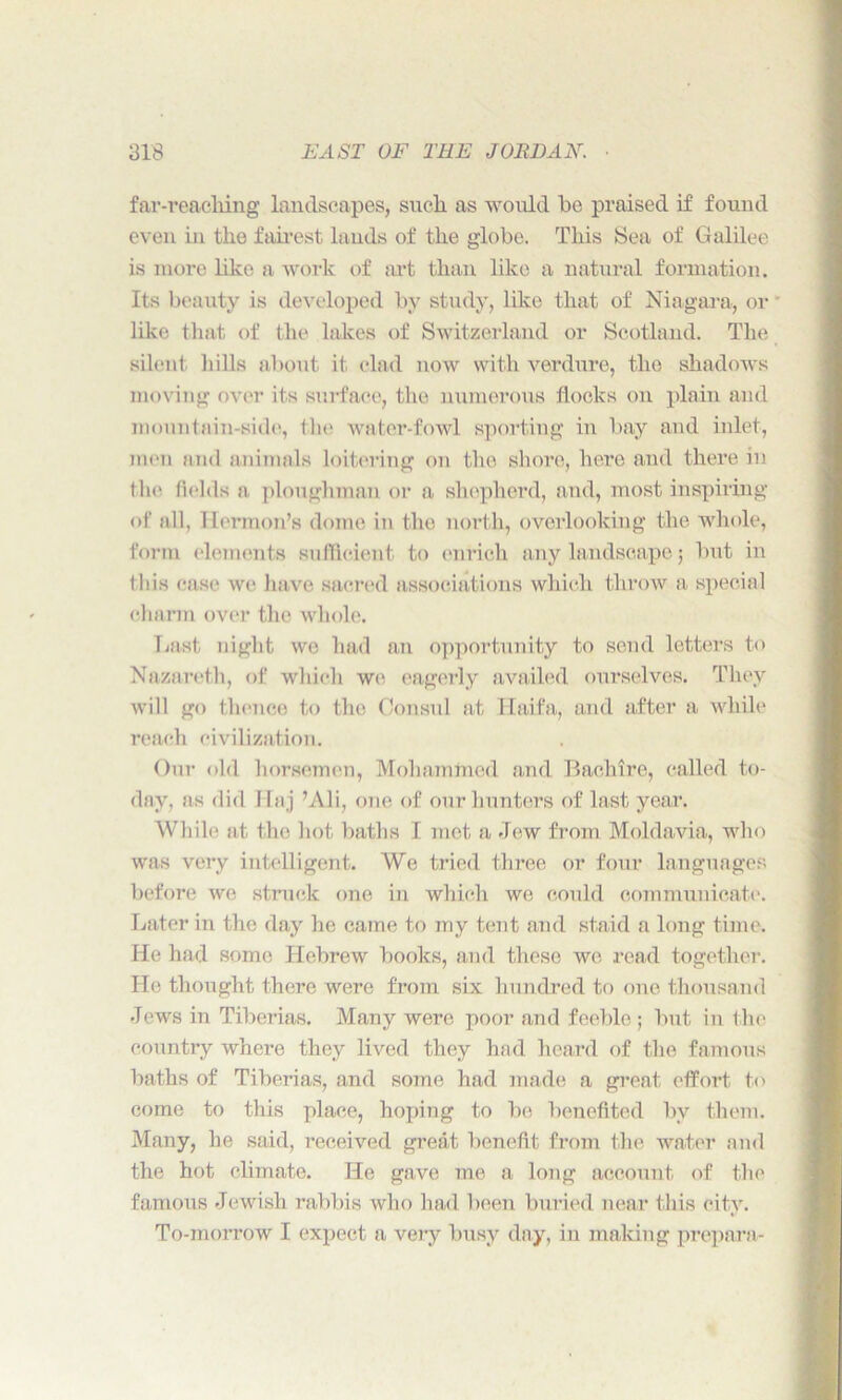 far-reaching landscapes, such as would be praised if found even in the fairest lauds of the globe. This Sea of Galilee is more like a work of art than like a natural formation. Its beauty is developed by study, like that of Niagara, or like that of the lakes of Switzerland or Scotland. The silent bills about it clad now with verdure, the shadows moving over its surface, the numerous flocks on plain and mountain-side, tin; water-fowl sporting in bay and inlet, men and animals loitering on the shore, here and there in the fields a ploughman or a shepherd, and, most inspiring of all, Hermon’s dome in the north, overlooking the whole, form elements sufficient to enrich any landscape; but in this ease we have sacred associations which throw a. special charm over the whole. Last night we had an opportunity to send letters to Nazareth, of which we eagerly availed ourselves. They will go thence to the Consul at Haifa, and after a while reach civilization. Our old horsemen, Mohammed and Bachlre, called to- day, as did Haj ’Ali, one of our hunters of last year. While at the hot baths I met a Jew from Moldavia, who was very intelligent. We tried three or four languages before we struck one in which we could communicate. Later in the day he came to my tent and staid a long time. He had some Hebrew books, and these we read together. He thought there were from six hundred to one thousand Jews in Tiberias. Many were poor and feeble; but in the country where they lived they had heard of the famous baths of Tiberias, and some had made a great effort to come to this place, hoping to be benefited by them. Many, he said, received great benefit from the water and the hot climate. He gave me a long account of the famous Jewish rabbis who had been buried near this city. To-morrow I expect a very busy day, in making prepara-