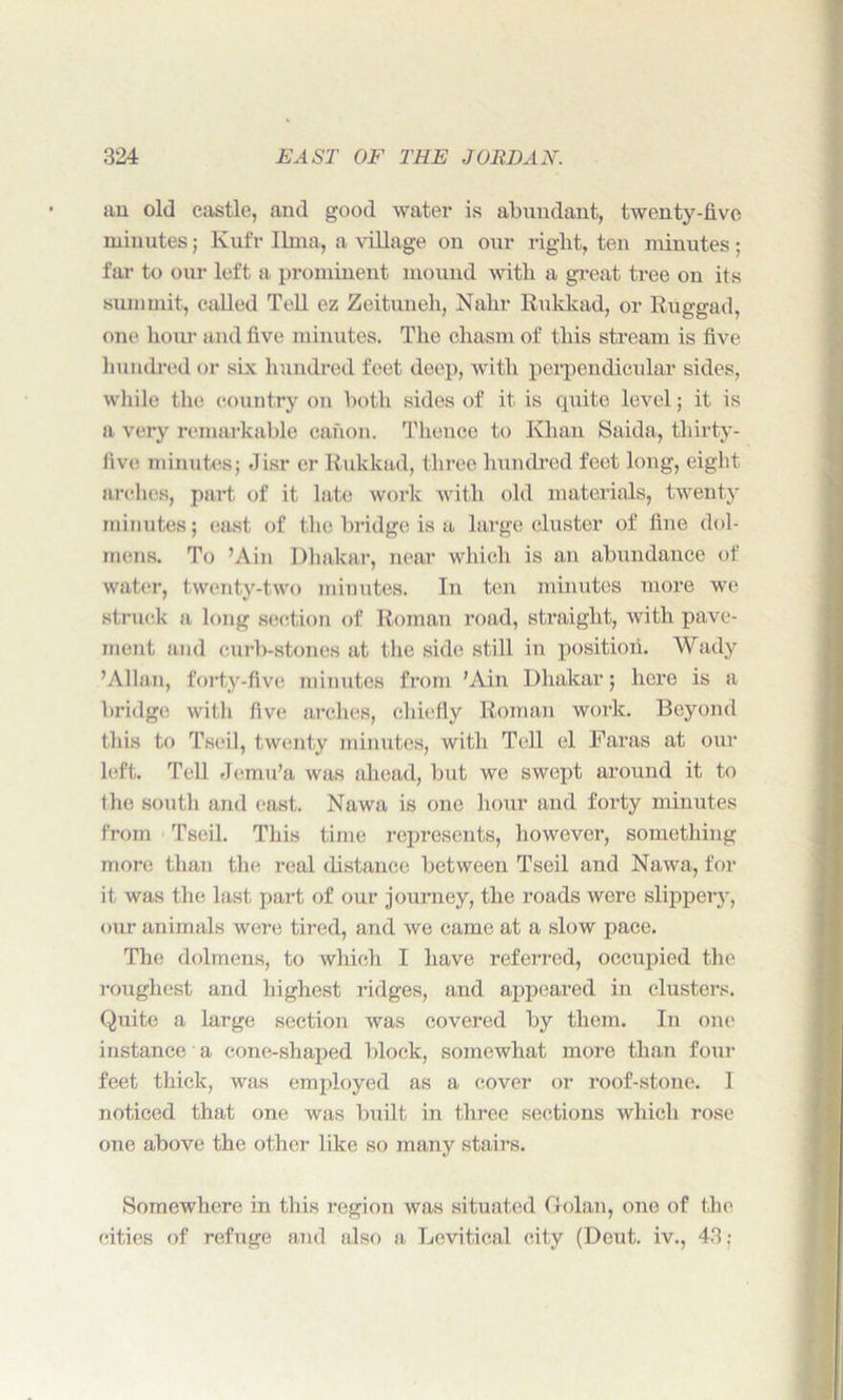 au old castle, and good water is abundant, twenty-five minutes; Ivufr lima, a village on our right, ten minutes; far to our left a prominent mound with a great tree on its summit, called Tell ez Zeituneh, Nahr Rukkad, or Ruggad, one hour and five minutes. The chasm of this stream is five hundred or six hundred feet deep, with perpendicular sides, while the country on both sides of it is quite level; it is a very remarkable canon. Thence to Khan Saida, thirty- live minutes; Jisr er Rukkad, three hundred feet long, eight arches, part of it late work with old materials, twenty minutes; cast of the bridge is a large cluster of fine dol- mens. To ’Ain Dhakar, near which is an abundance of water, twenty-two minutes. In ten minutes more we struck a long section of Roman road, straight, with pave- ment and curb-stones at the side still in position. Wady ’Allan, forty-five minutes from 'Ain Dhakar; here is a bridge with five arches, chiefly Roman work. Beyond this to Tseil, twenty minutes, with Tell el Karas at our left. Tell Jemu'a was ahead, but we swept around it to the south and east. Nawa is one hour and forty minutes from Tseil. This time represents, however, something more than the real distance between Tseil and Nawa, for it was the last part of our journey, the roads were slippery, our animals were tired, and we came at a slow pace. The dolmens, to which I have referred, occupied the roughest and highest ridges, and appeared in clusters. Quite a large section was covered by them. In one instance a cone-shaped block, somewhat more than four feet thick, was employed as a cover or roof-stone. I noticed that one was built in three sections which rose one above the other like so many stairs. Somewhere in this region was situated Golan, one of the cities of refuge and also a Levitical city (Deut. iv., 43: