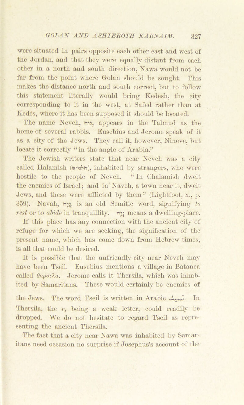 were situated in pairs opposite each other east and west of the Jordan, and that they were equally distant from each other in a north and south direction, Nawa would not he far from the point where Golan should be sought. This makes the distance north and south correct, but to follow this statement literally would bring Kedesh, the city corresponding to it in the west, at Safed rather than at Kedes, where it has been supposed it should be located. The name Neveh, ms, appears in the Talmud as the home of several rabbis. Eusebius and Jerome speak of it as a city of the Jews. They call it, however, Nineve, but locate it correctly “ in the angle of Arabia.” The Jewish writers state that near Neveh was a city called Halamish («?'»Vn), inhabited by strangers, who were hostile to the people of Neveh. “ In Chalamisli dwelt the enemies of Israel; and in Naveh, a town near it, dwelt Jews, and these were afflicted by them ” (Lightfoot, x., p. 359). Navah, rra, is an old Semitic word, signifying to rest or to abide in tranquillity, rna means a dwelling-place. If this place has any connection with the ancient city of refuge for which we are seeking, the signification of the present name, which has come down from Hebrew times, is all that could be desired. It is possible that the unfriendly city near Neveh may have been Tseil. Eusebius mentions a village in Batanea called OapoiXa. Jerome calls it Thersila, which was inhab- ited by Samaritans. These would certainly be enemies of the Jews. The word Tseil is written in Arabic In Thersila, the r, being a weak letter, could readily be dropped. We do not hesitate to regard Tseil as repre- senting the ancient Thersila. The fact that a city near Nawa was inhabited by Samar- itans need occasion no surprise if Josephus’s account of the